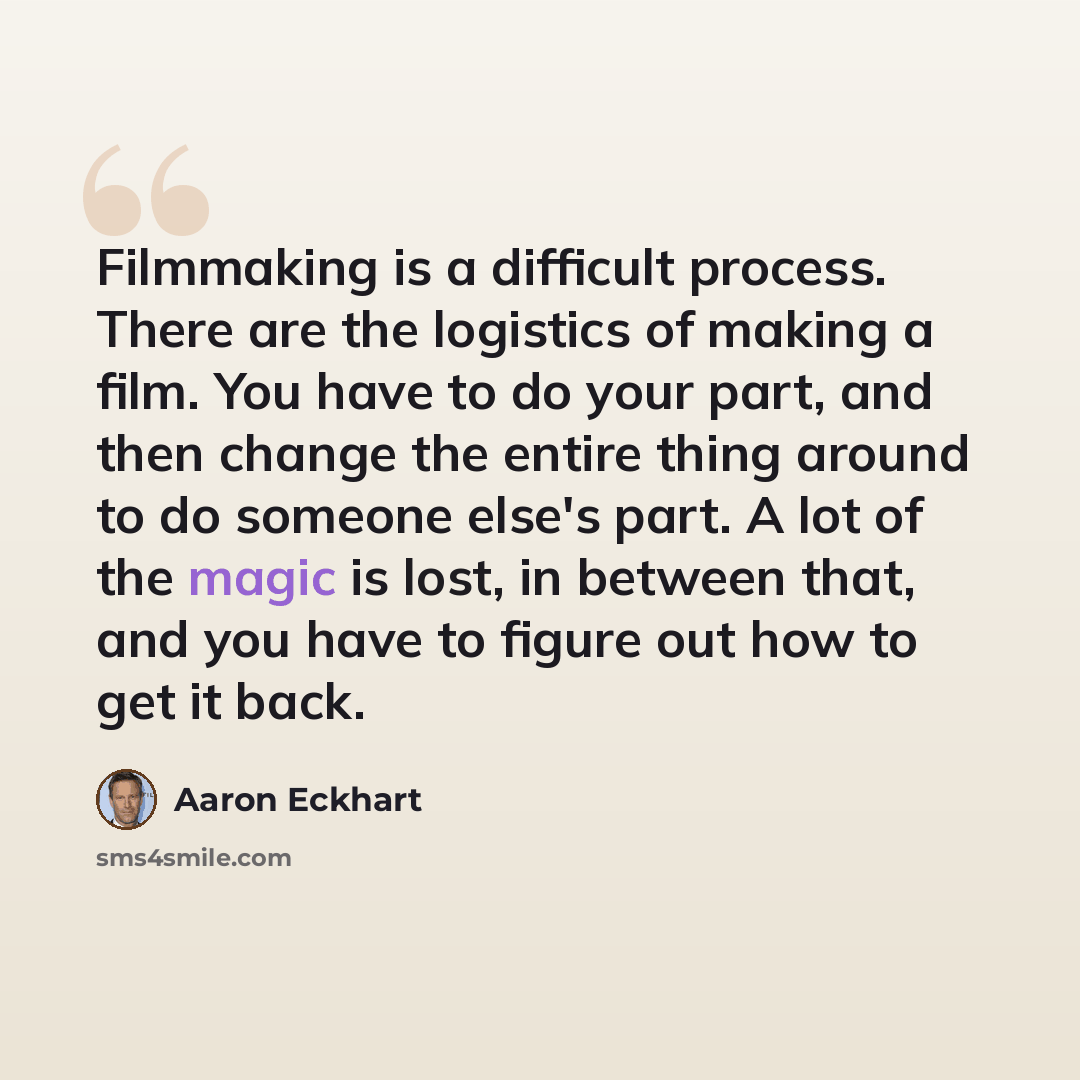“Filmmaking is a difficult process. There are the logistics of making a film. You have to do your part, and then change the entire thing around to do someone else's part. A lot of the magic is lost, in between that, and you have to figure out how to get it back.” quote by Aaron Eckhart