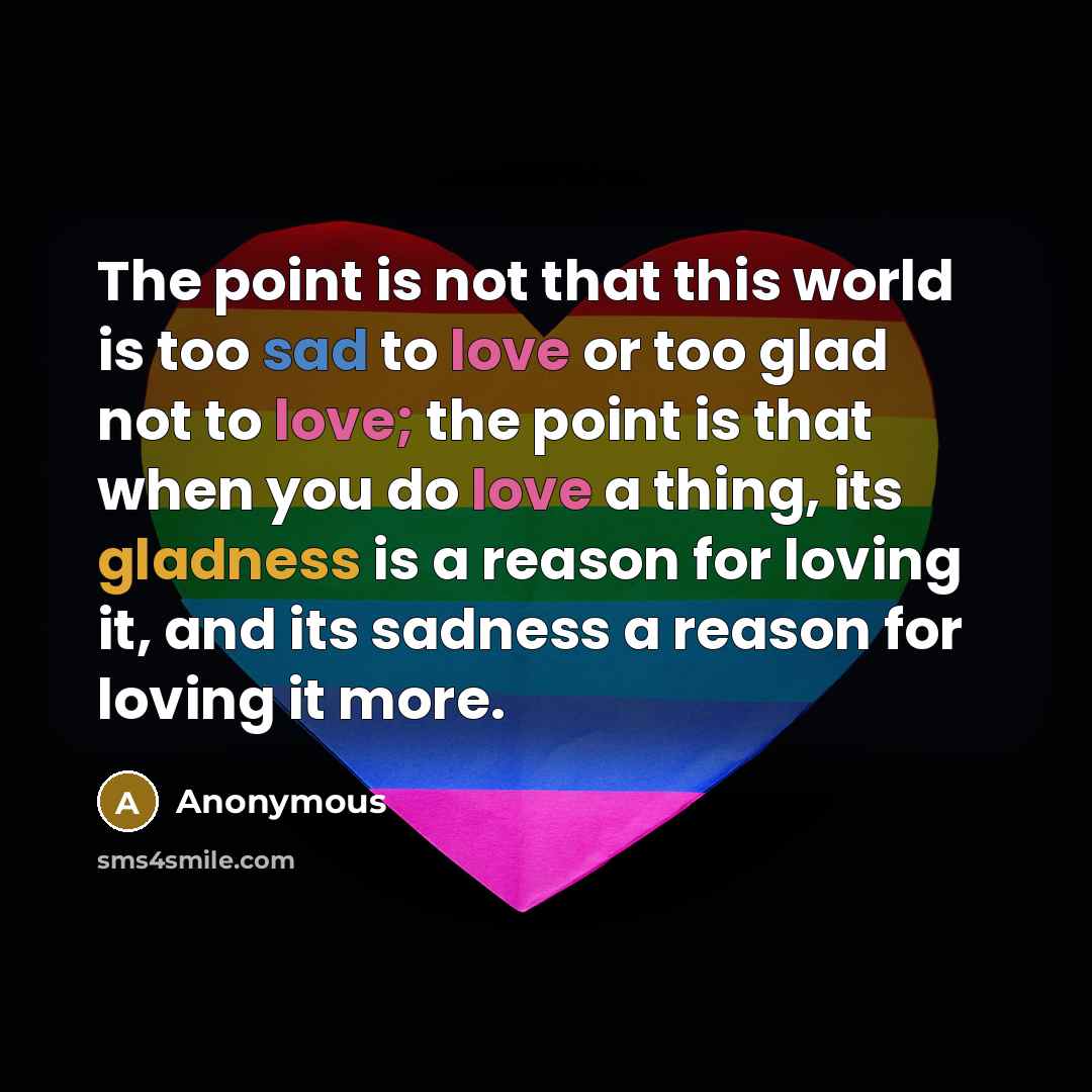 “The point is not that this world is too sad to love or too glad not to love; the point is that when you do love a thing, its gladness is a reason for loving it, and its sadness a reason for loving it more.” quote by Anonymous