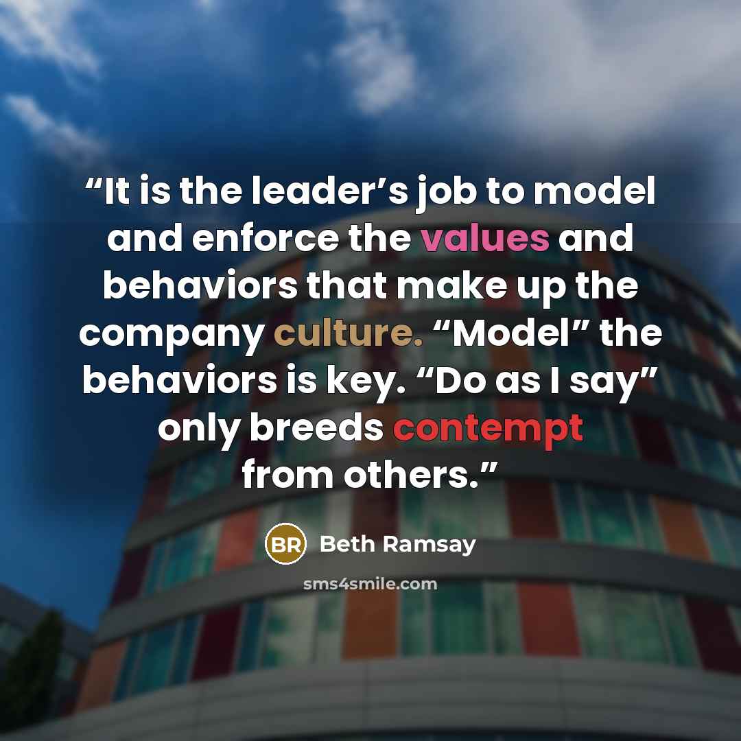 “It is the leader’s job to model and enforce the values and behaviors that make up the company culture. “Model” the behaviors is key. “Do as I say” only breeds contempt from others.” quote by Beth Ramsay