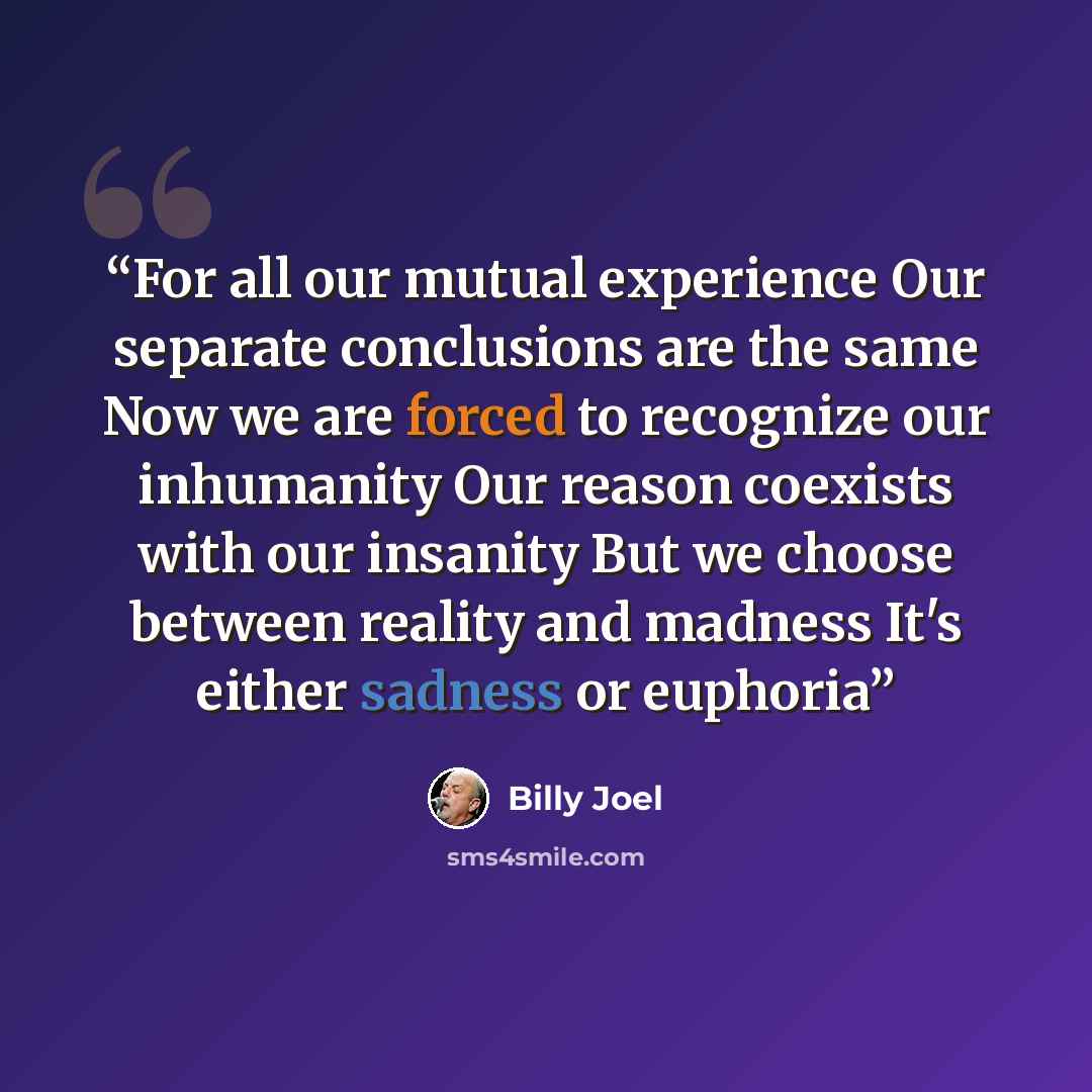 “For all our mutual experience Our separate conclusions are the same Now we are forced to recognize our inhumanity Our reason coexists with our insanity But we choose between reality and madness It's either sadness or euphoria” quote by Billy Joel
