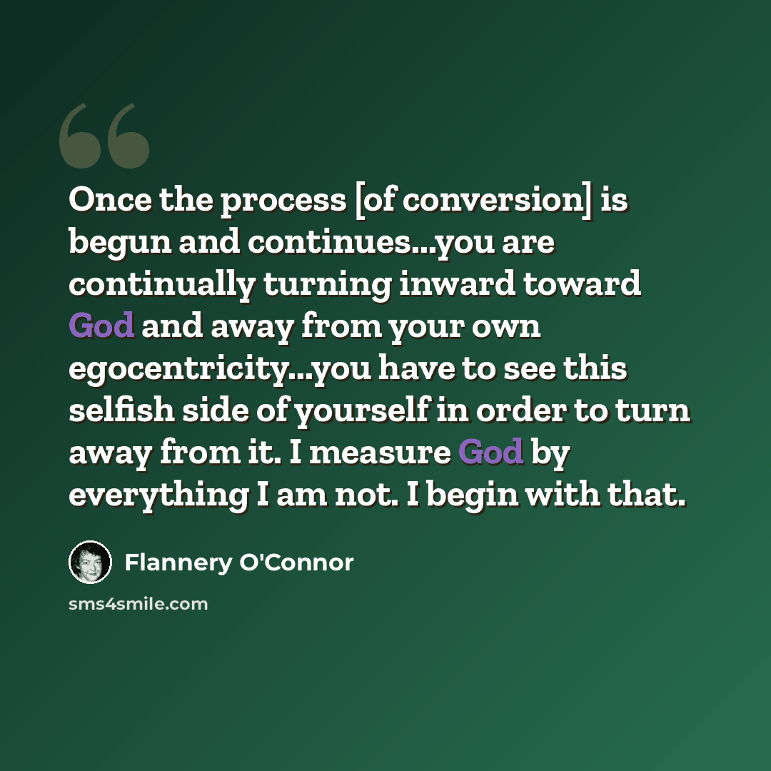 “Once the process [of conversion] is begun and continues...you are continually turning inward toward God and away from your own egocentricity...you have to see this selfish side of yourself in order to turn away from it. I measure God by everything I am not. I begin with that.” quote by Flannery O'Connor