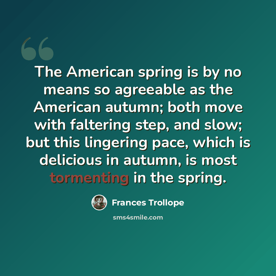 “The American spring is by no means so agreeable as the American autumn; both move with faltering step, and slow; but this lingering pace, which is delicious in autumn, is most tormenting in the spring.” quote by Frances Trollope