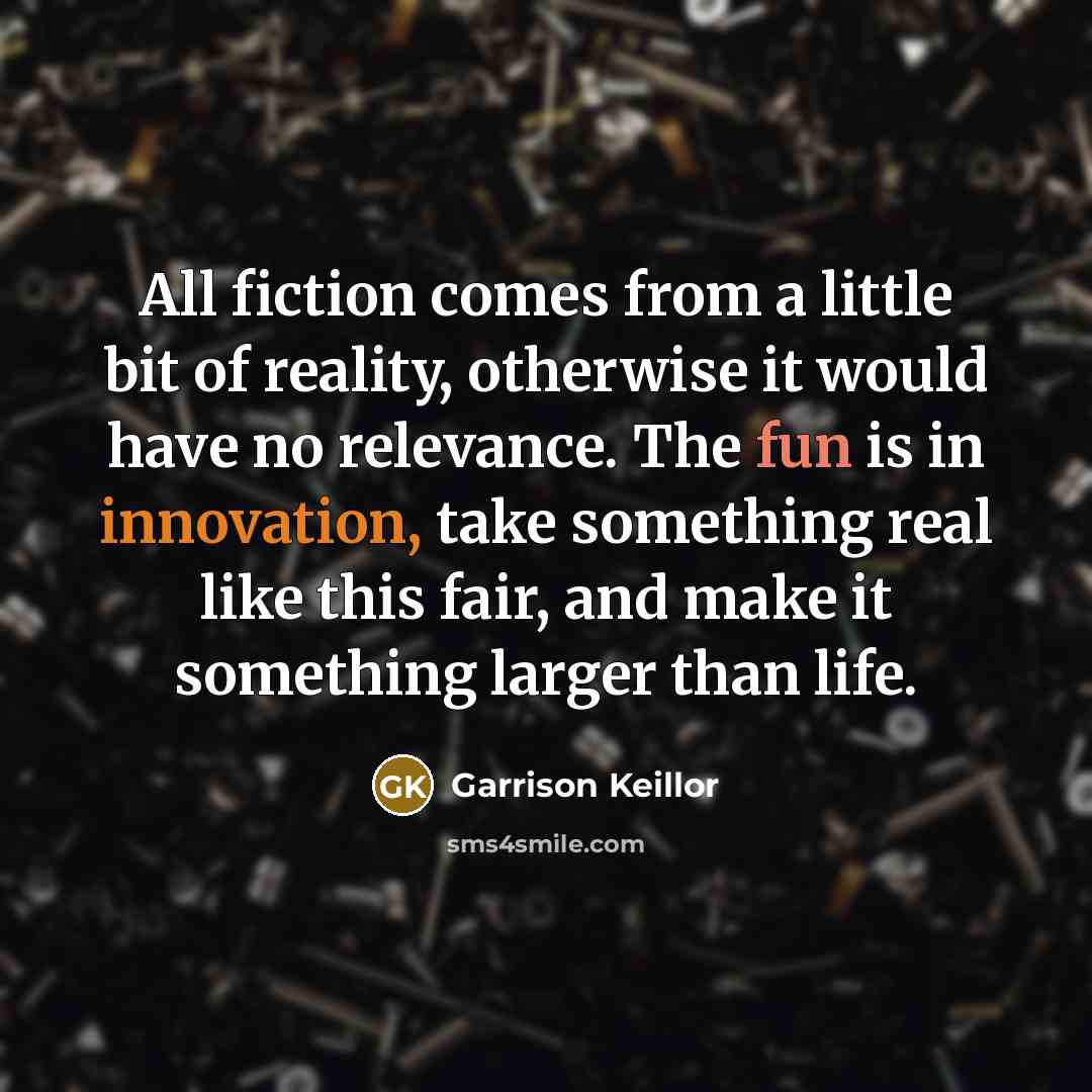 “All fiction comes from a little bit of reality, otherwise it would have no relevance. The fun is in innovation, take something real like this fair, and make it something larger than life.” quote by Garrison Keillor