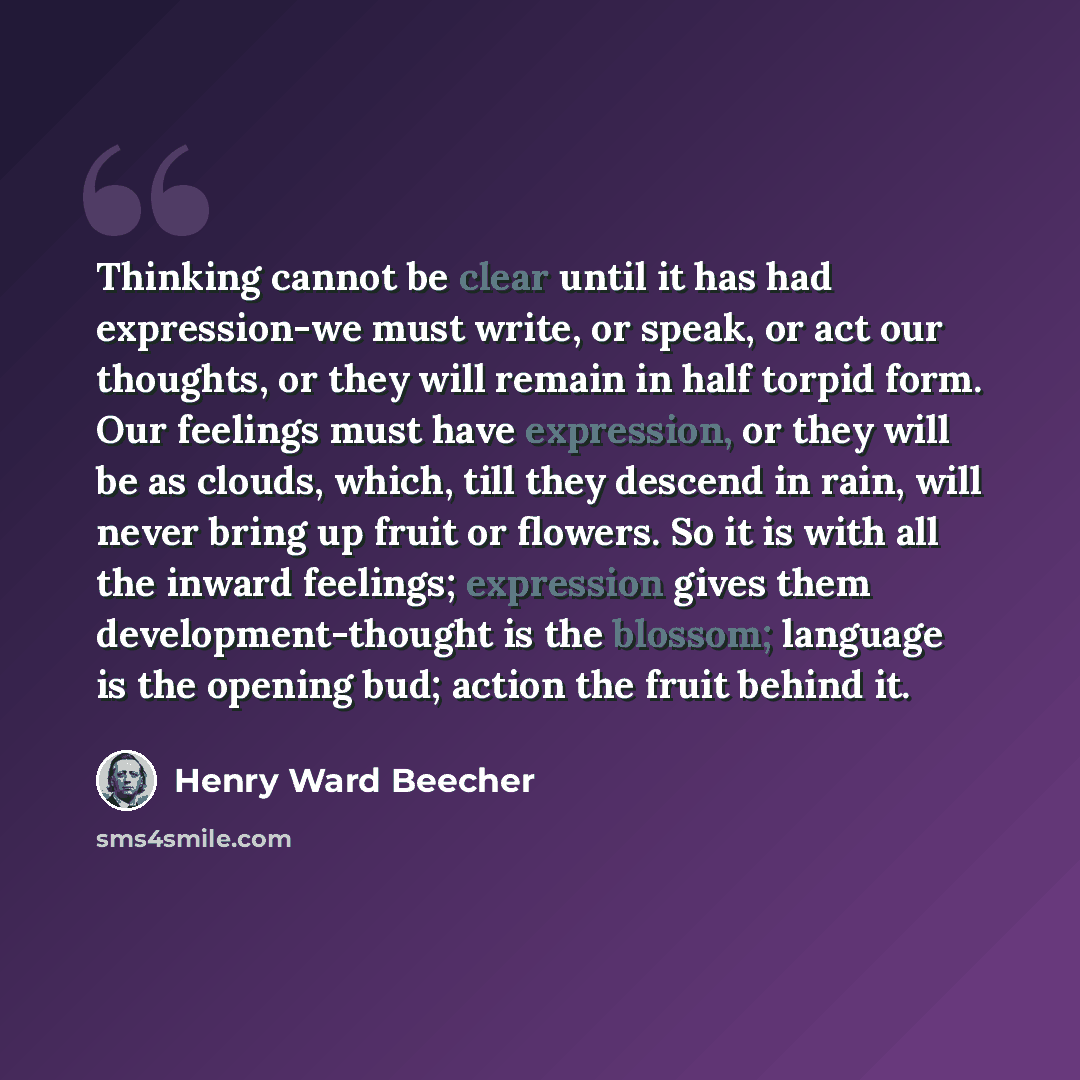 “Thinking cannot be clear until it has had expression-we must write, or speak, or act our thoughts, or they will remain in half torpid form. Our feelings must have expression, or they will be as clouds, which, till they descend in rain, will never bring up fruit or flowers. So it is with all the…” quote by Henry Ward Beecher