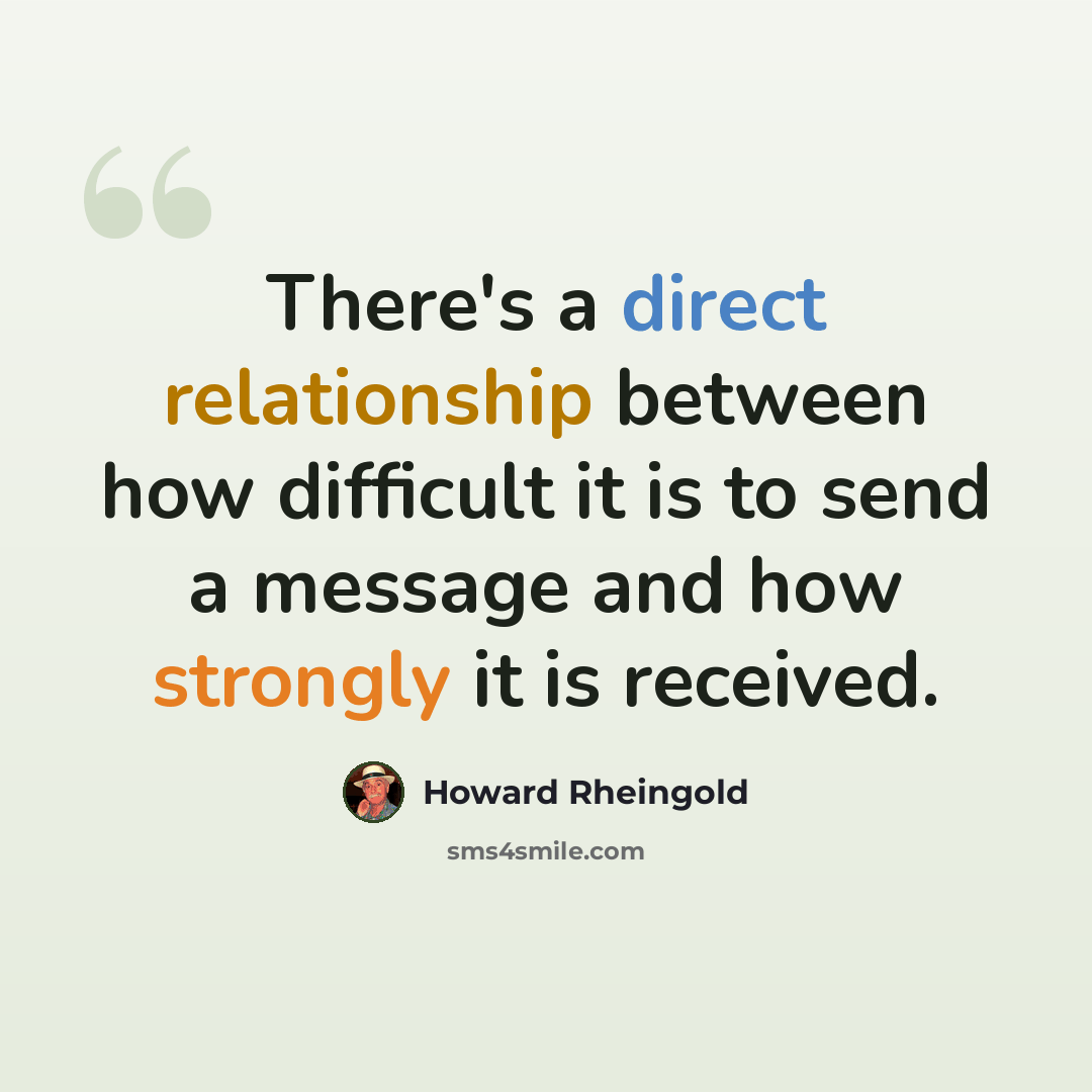 “There's a direct relationship between how difficult it is to send a message and how strongly it is received.” quote by Howard Rheingold