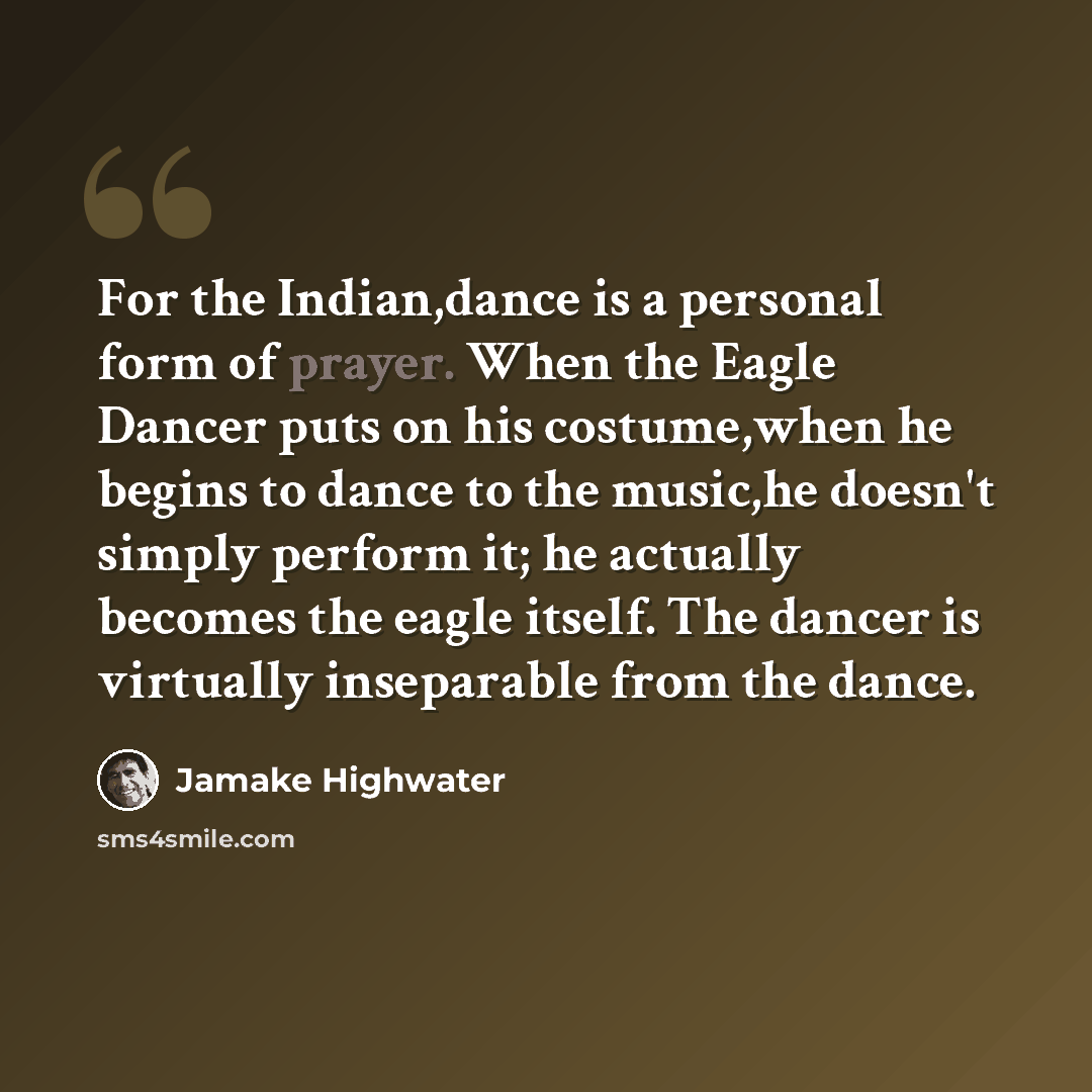 “For the Indian,dance is a personal form of prayer. When the Eagle Dancer puts on his costume,when he begins to dance to the music,he doesn't simply perform it; he actually becomes the eagle itself. The dancer is virtually inseparable from the dance.” quote by Jamake Highwater
