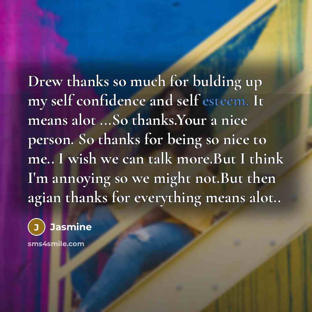 “Drew thanks so much for bulding up my self confidence and self esteem. It means alot ...So thanks.Your a nice person. So thanks for being so nice to me.. I wish we can talk more.But I think I'm annoying so we might not.But then agian thanks for everything means alot..” quote by Jasmine