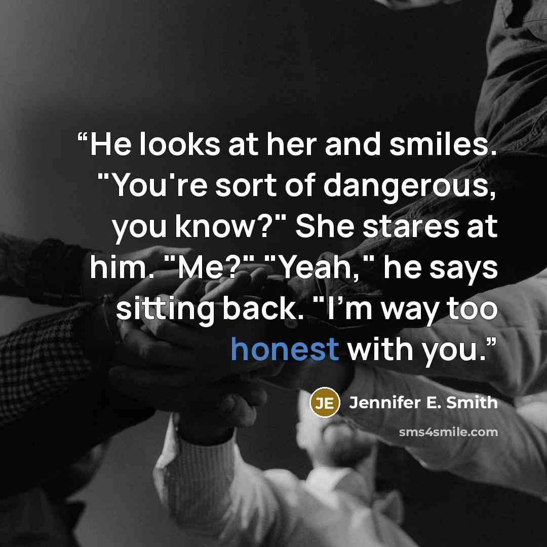 “He looks at her and smiles. "You're sort of dangerous, you know?" She stares at him. "Me?" "Yeah," he says sitting back. "I'm way too honest with you.” quote by Jennifer E. Smith