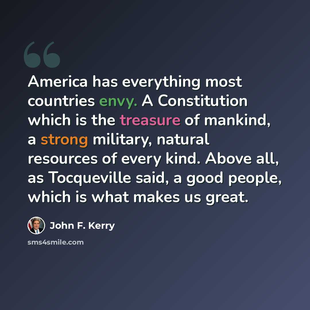 “America has everything most countries envy. A Constitution which is the treasure of mankind, a strong military, natural resources of every kind. Above all, as Tocqueville said, a good people, which is what makes us great.” quote by John F. Kerry