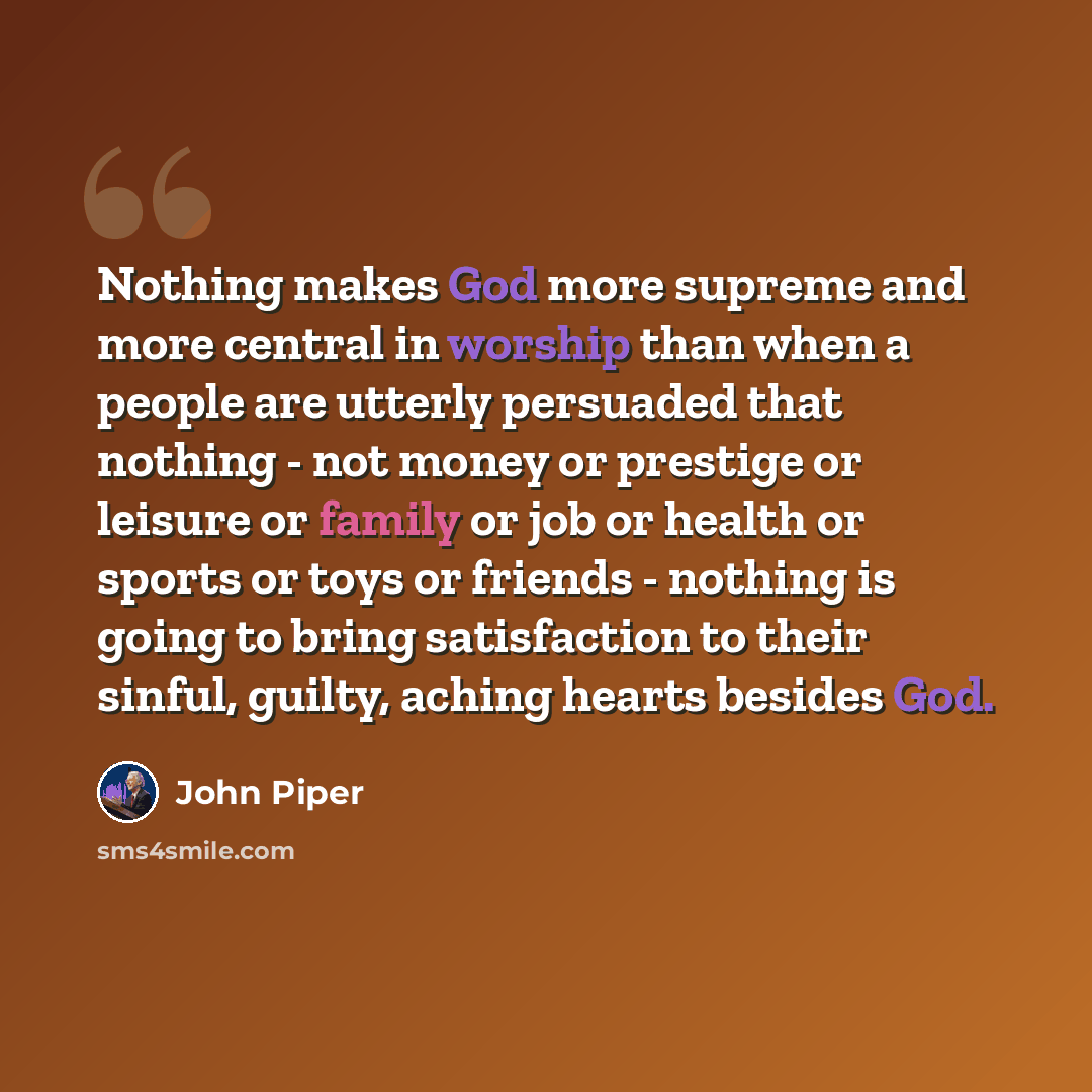 “Nothing makes God more supreme and more central in worship than when a people are utterly persuaded that nothing - not money or prestige or leisure or family or job or health or sports or toys or friends - nothing is going to bring satisfaction to their sinful, guilty, aching hearts besides God.” quote by John Piper