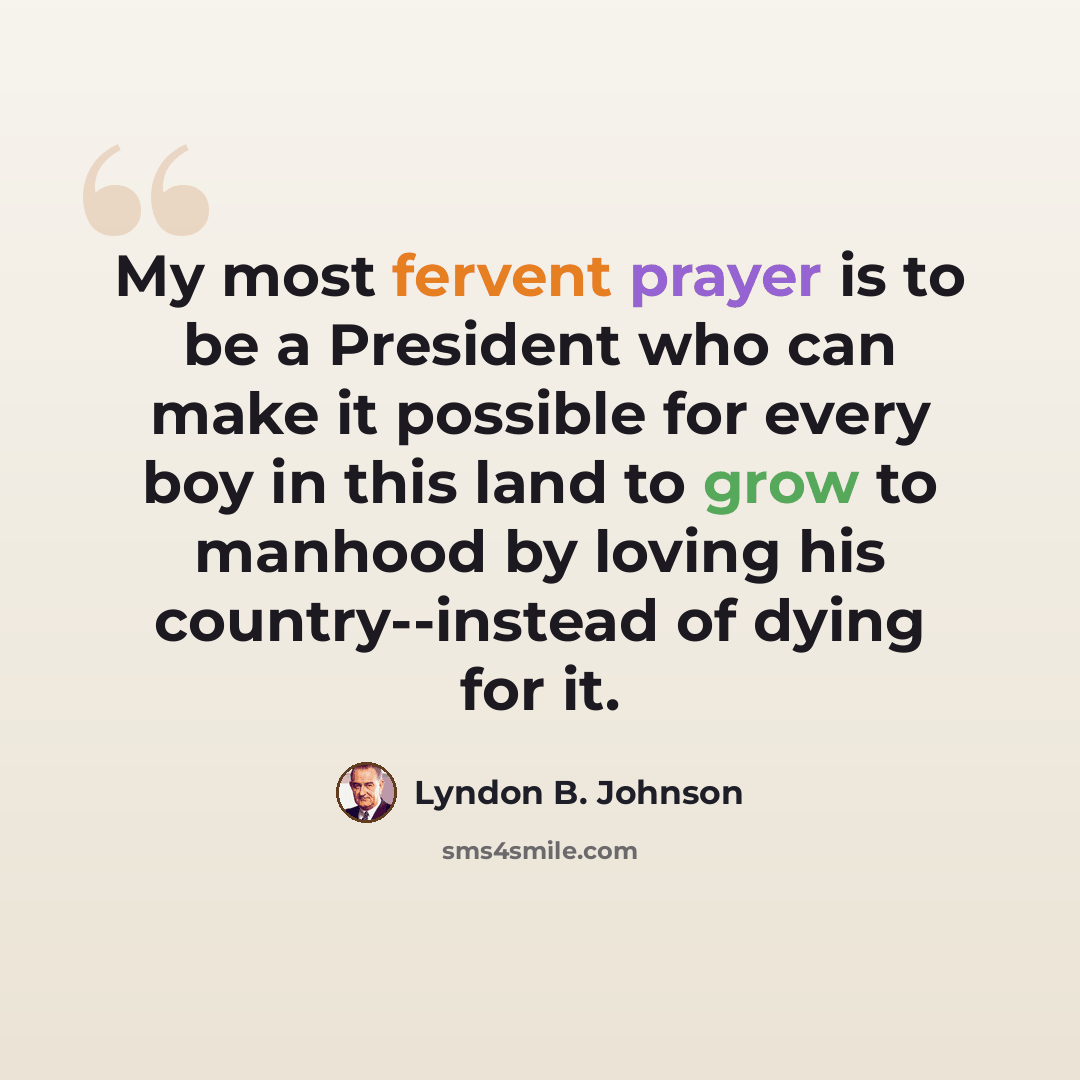 “My most fervent prayer is to be a President who can make it possible for every boy in this land to grow to manhood by loving his country--instead of dying for it.” quote by Lyndon B. Johnson