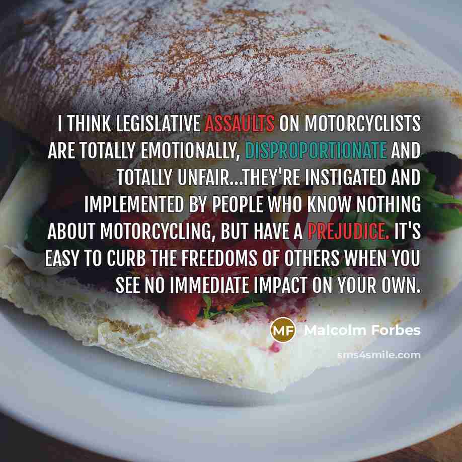 “I think legislative assaults on motorcyclists are totally emotionally, disproportionate and totally unfair…they're instigated and implemented by people who know nothing about motorcycling, but have a prejudice. It's easy to curb the freedoms of others when you see no immediate impact on your own.” quote by Malcolm Forbes