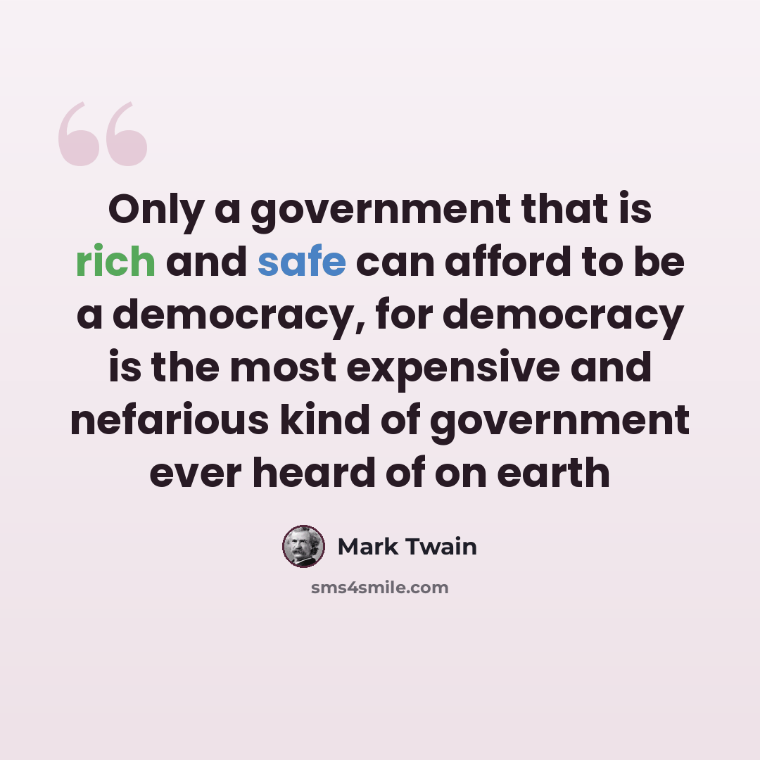 “Only a government that is rich and safe can afford to be a democracy, for democracy is the most expensive and nefarious kind of government ever heard of on earth” quote by Mark Twain