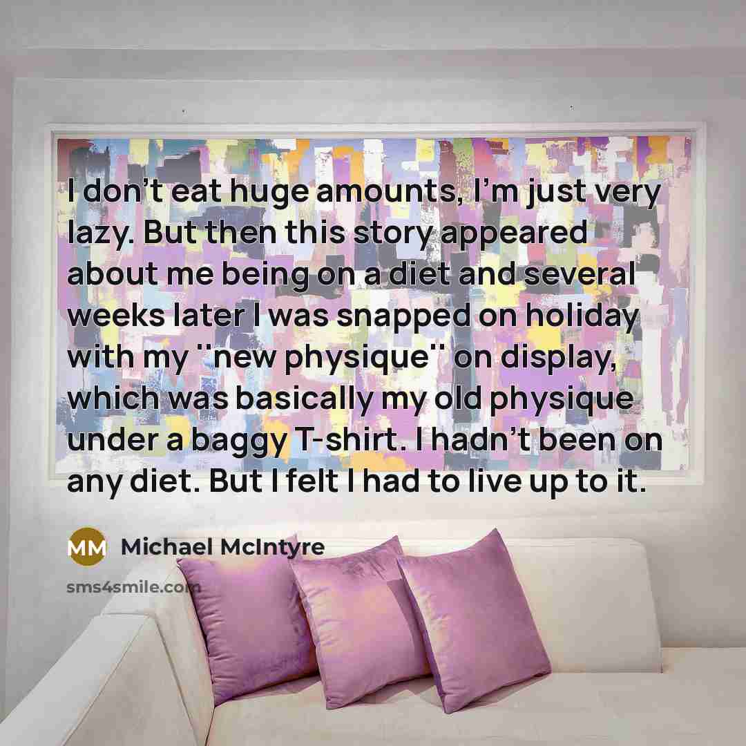“I don't eat huge amounts, I'm just very lazy. But then this story appeared about me being on a diet and several weeks later I was snapped on holiday with my ''new physique'' on display, which was basically my old physique under a baggy T-shirt. I hadn't been on any diet. But I felt I had to live…” quote by Michael McIntyre