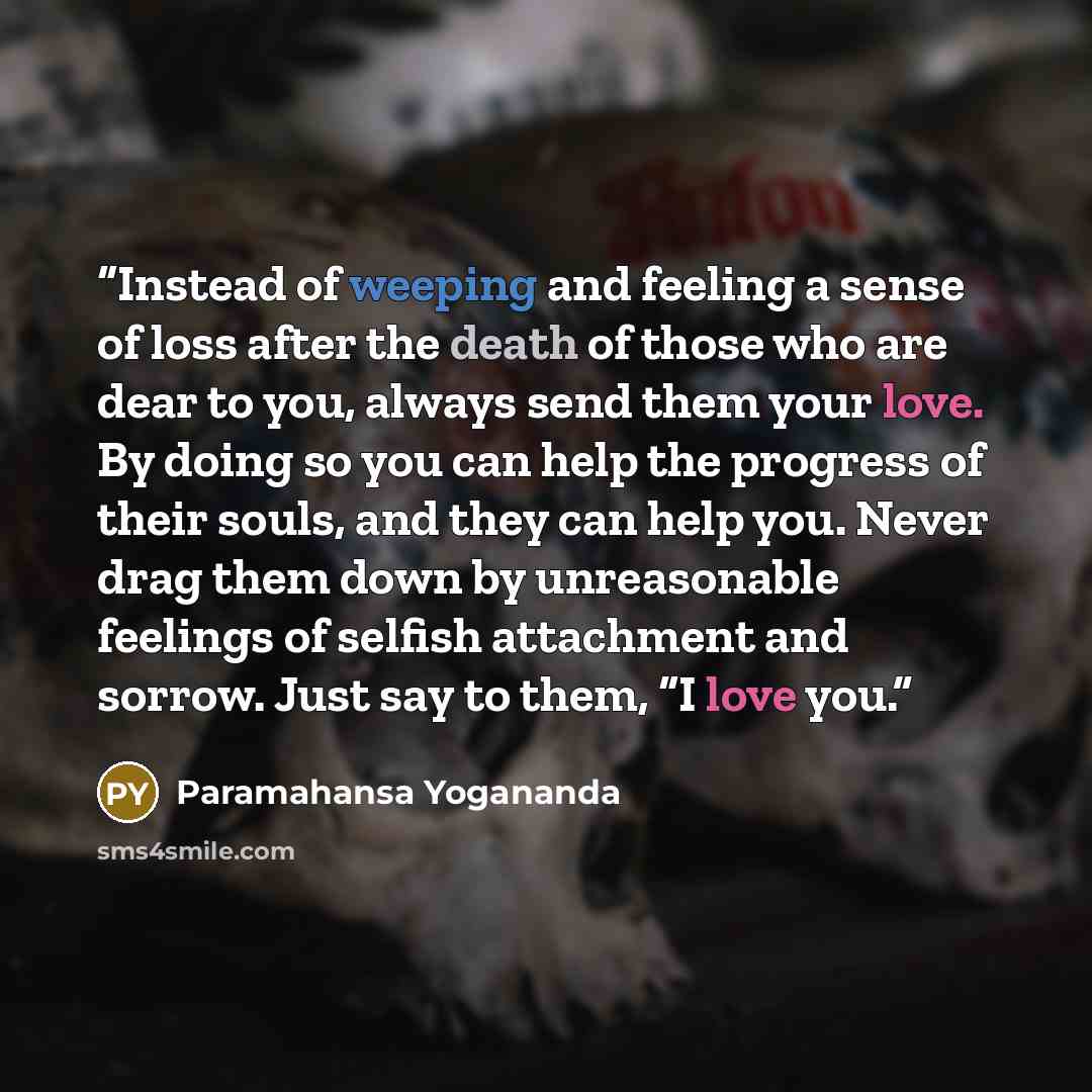 “Instead of weeping and feeling a sense of loss after the death of those who are dear to you, always send them your love. By doing so you can help the progress of their souls, and they can help you. Never drag them down by unreasonable feelings of selfish attachment and sorrow. Just say to them, “I…” quote by Paramahansa Yogananda