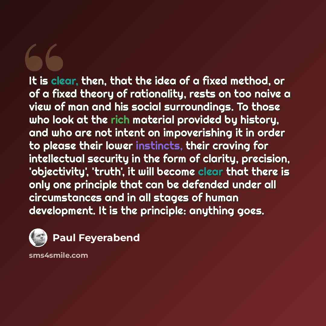 “It is clear, then, that the idea of a fixed method, or of a fixed theory of rationality, rests on too naive a view of man and his social surroundings. To those who look at the rich material provided by history, and who are not intent on impoverishing it in order to please their lower instincts…” quote by Paul Feyerabend
