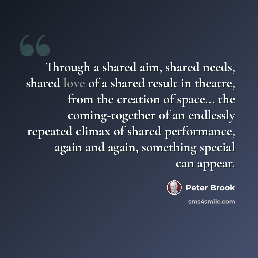 “Through a shared aim, shared needs, shared love of a shared result in theatre, from the creation of space... the coming-together of an endlessly repeated climax of shared performance, again and again, something special can appear.” quote by Peter Brook