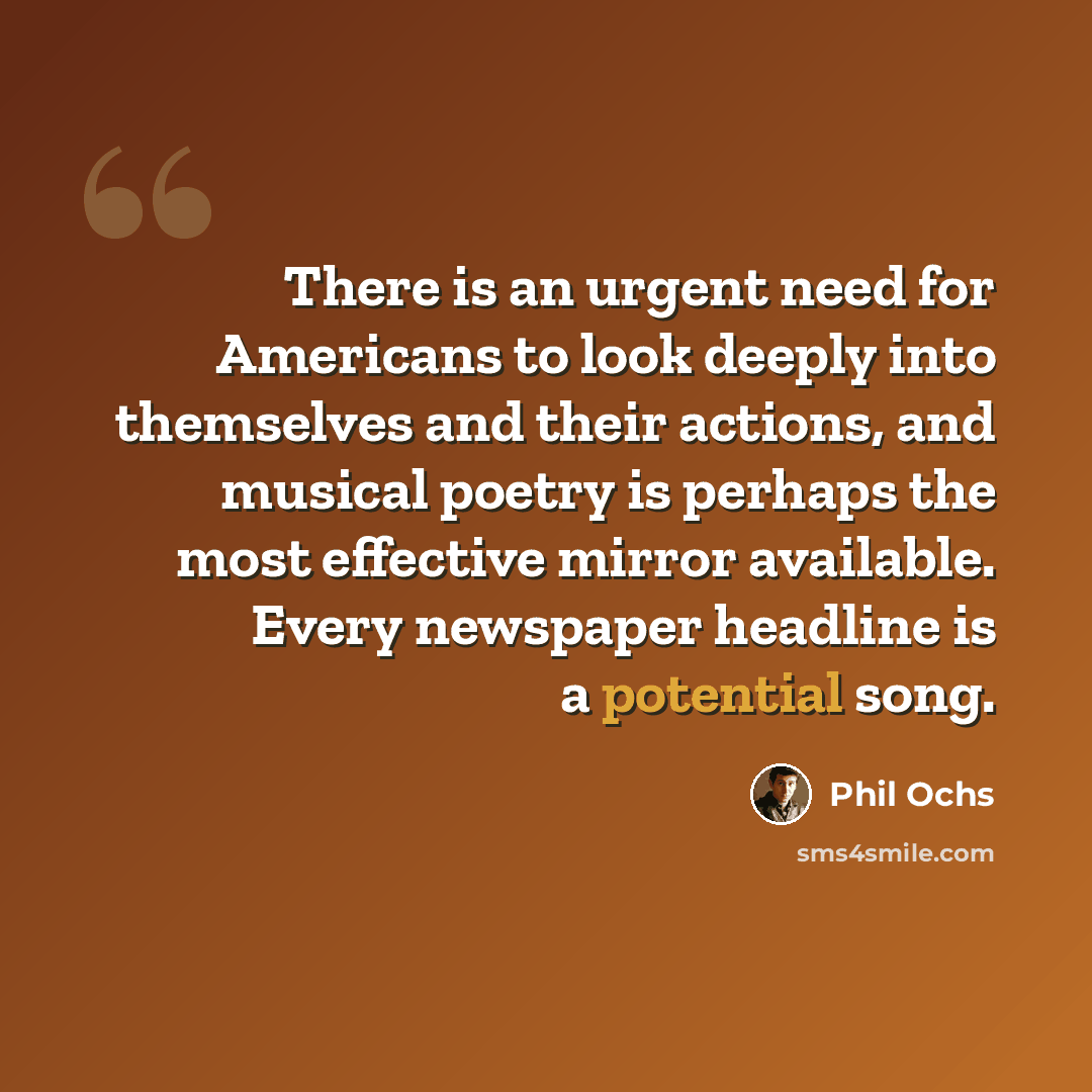 “There is an urgent need for Americans to look deeply into themselves and their actions, and musical poetry is perhaps the most effective mirror available. Every newspaper headline is a potential song.” quote by Phil Ochs