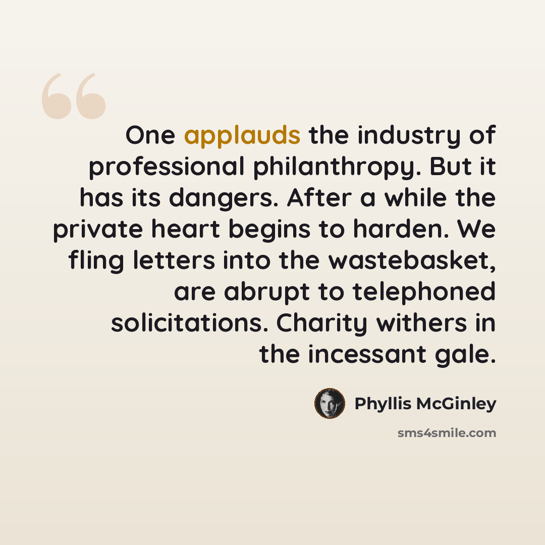 “One applauds the industry of professional philanthropy. But it has its dangers. After a while the private heart begins to harden. We fling letters into the wastebasket, are abrupt to telephoned solicitations. Charity withers in the incessant gale.” quote by Phyllis McGinley