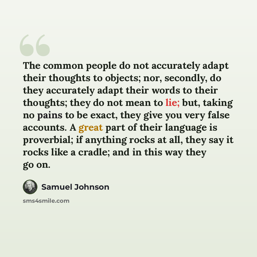 “The common people do not accurately adapt their thoughts to objects; nor, secondly, do they accurately adapt their words to their thoughts; they do not mean to lie; but, taking no pains to be exact, they give you very false accounts. A great part of their language is proverbial; if anything rocks…” quote by Samuel Johnson