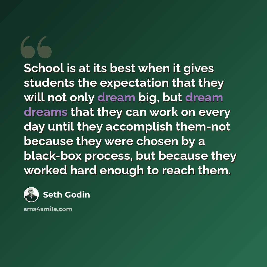 “School is at its best when it gives students the expectation that they will not only dream big, but dream dreams that they can work on every day until they accomplish them-not because they were chosen by a black-box process, but because they worked hard enough to reach them.” quote by Seth Godin
