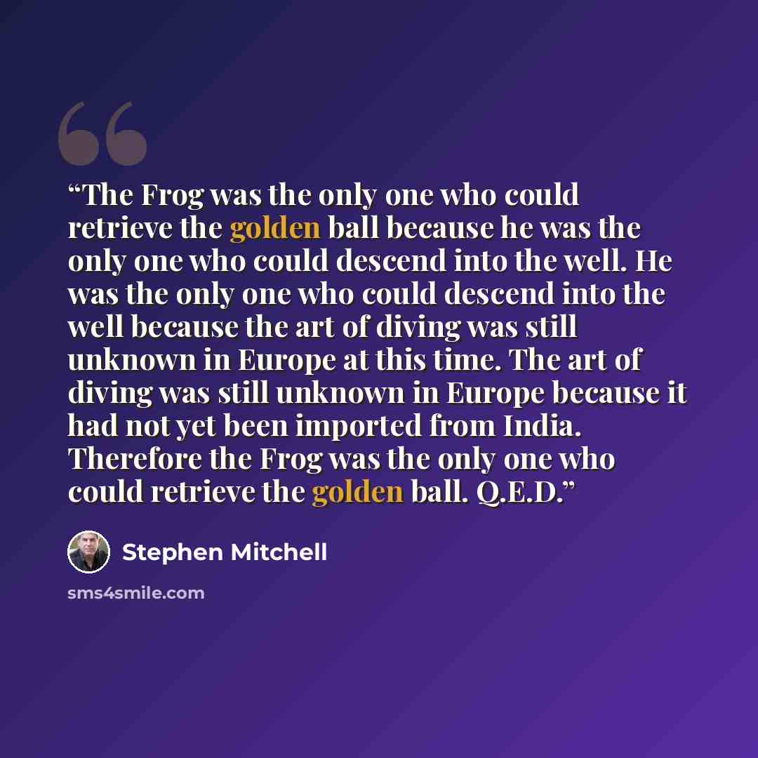 “The Frog was the only one who could retrieve the golden ball because he was the only one who could descend into the well. He was the only one who could descend into the well because the art of diving was still unknown in Europe at this time. The art of diving was still unknown in Europe because it…” quote by Stephen Mitchell