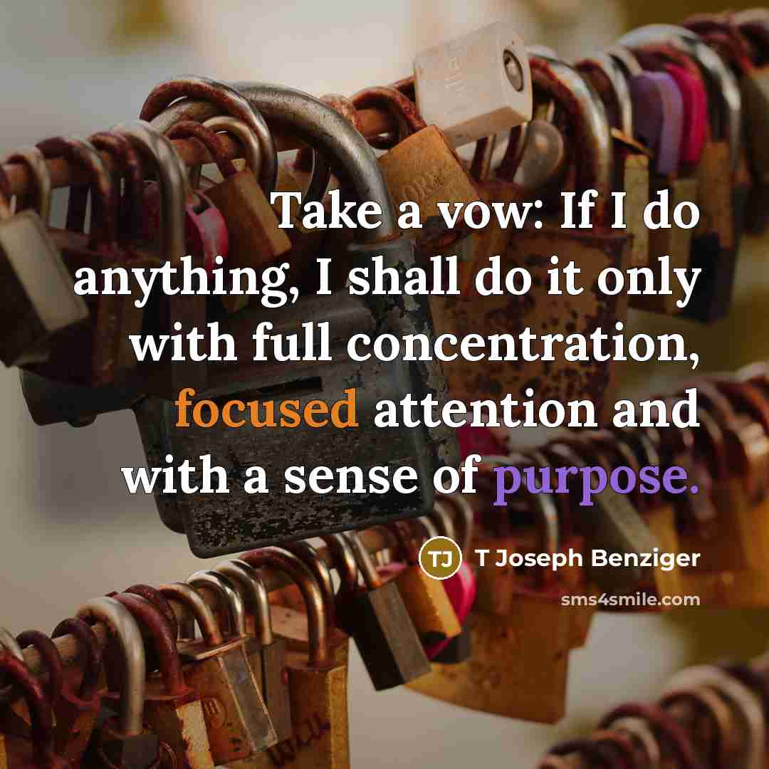 “Take a vow: If I do anything, I shall do it only with full concentration, focused attention and with a sense of purpose.” quote by T Joseph Benziger