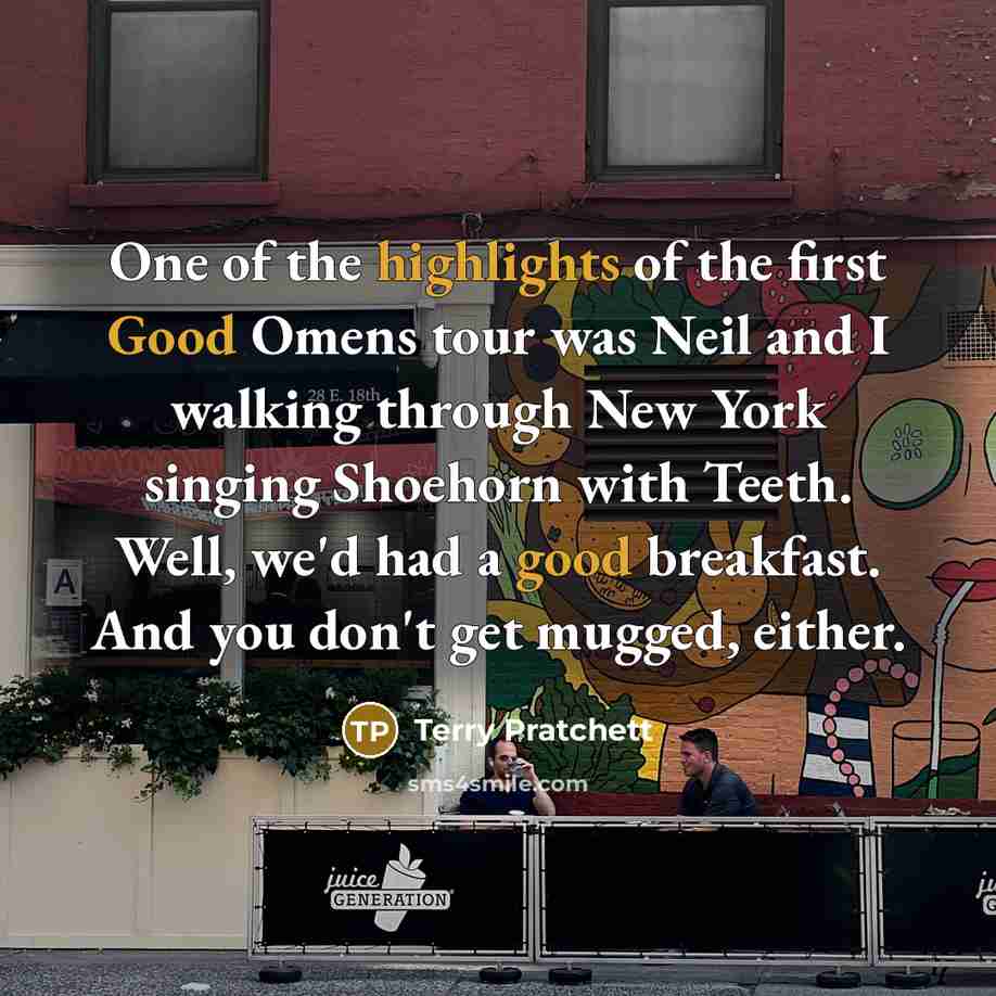 “One of the highlights of the first Good Omens tour was Neil and I walking through New York singing Shoehorn with Teeth. Well, we'd had a good breakfast. And you don't get mugged, either.” quote by Terry Pratchett