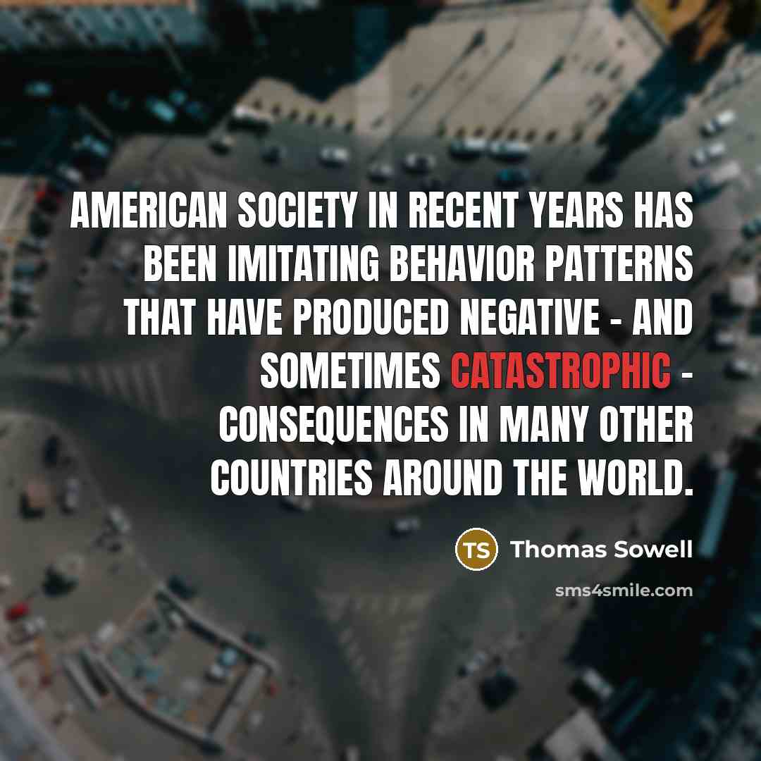 “American society in recent years has been imitating behavior patterns that have produced negative - and sometimes catastrophic - consequences in many other countries around the world.” quote by Thomas Sowell
