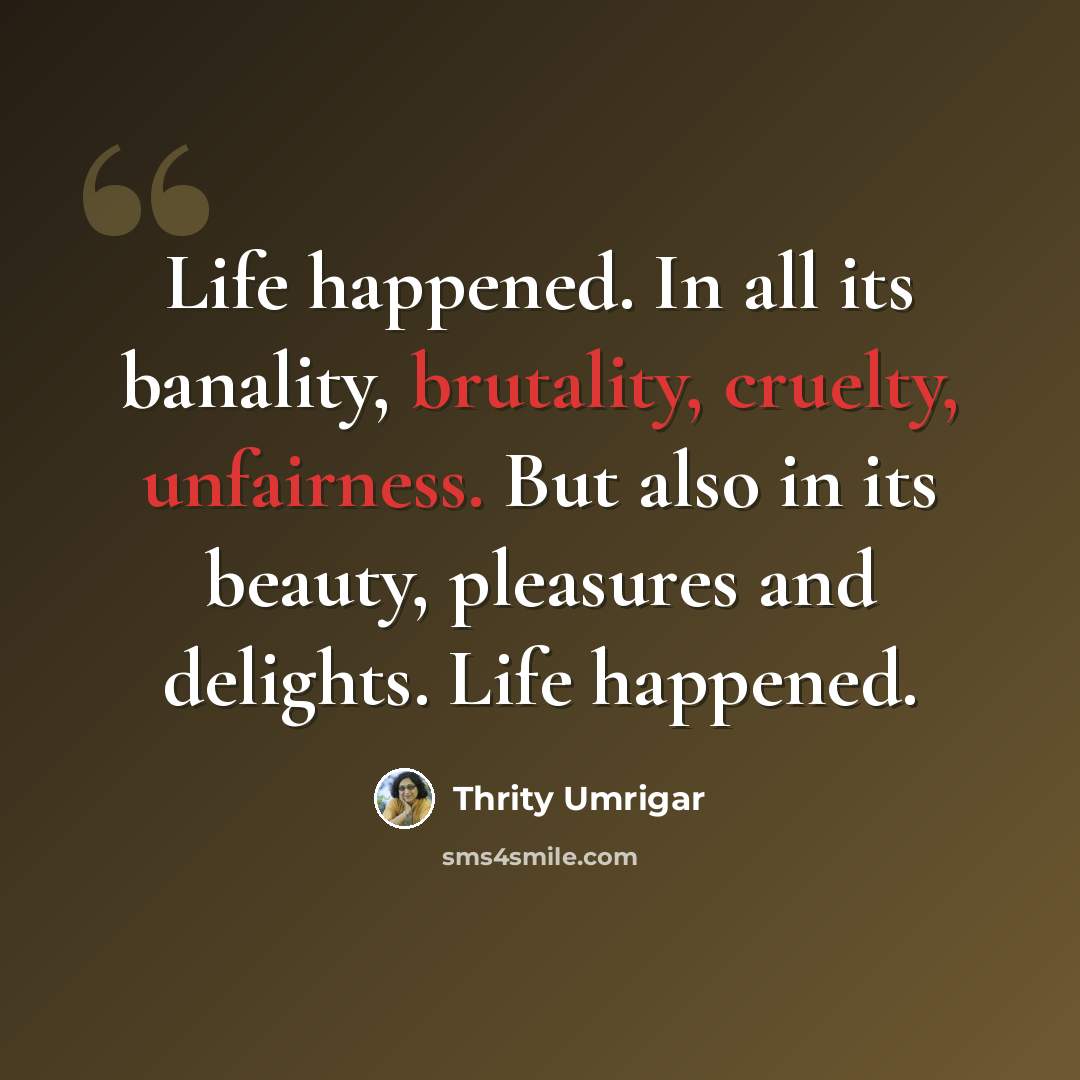 “Life happened. In all its banality, brutality, cruelty, unfairness. But also in its beauty, pleasures and delights. Life happened.” quote by Thrity Umrigar
