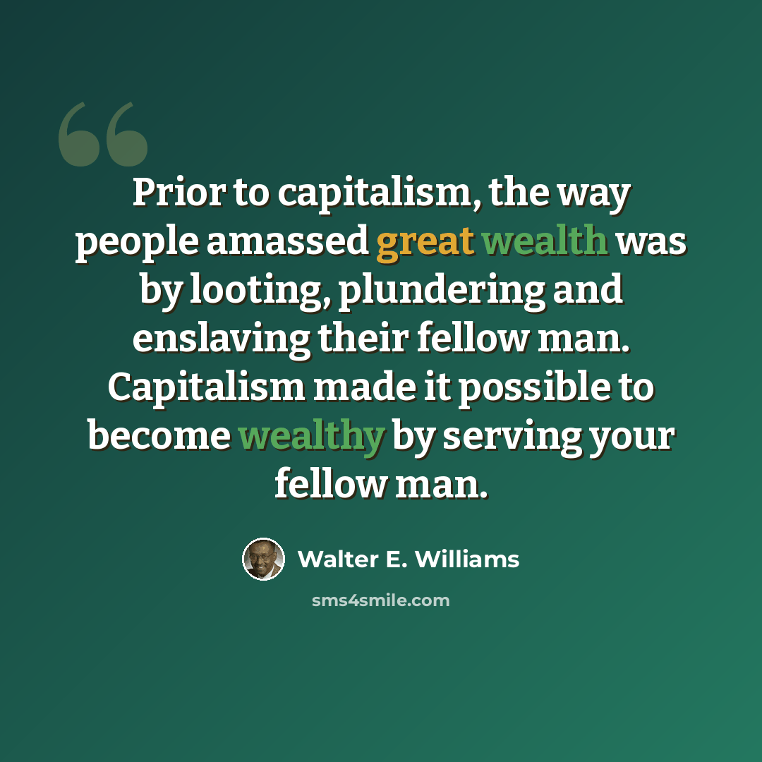“Prior to capitalism, the way people amassed great wealth was by looting, plundering and enslaving their fellow man. Capitalism made it possible to become wealthy by serving your fellow man.” quote by Walter E. Williams