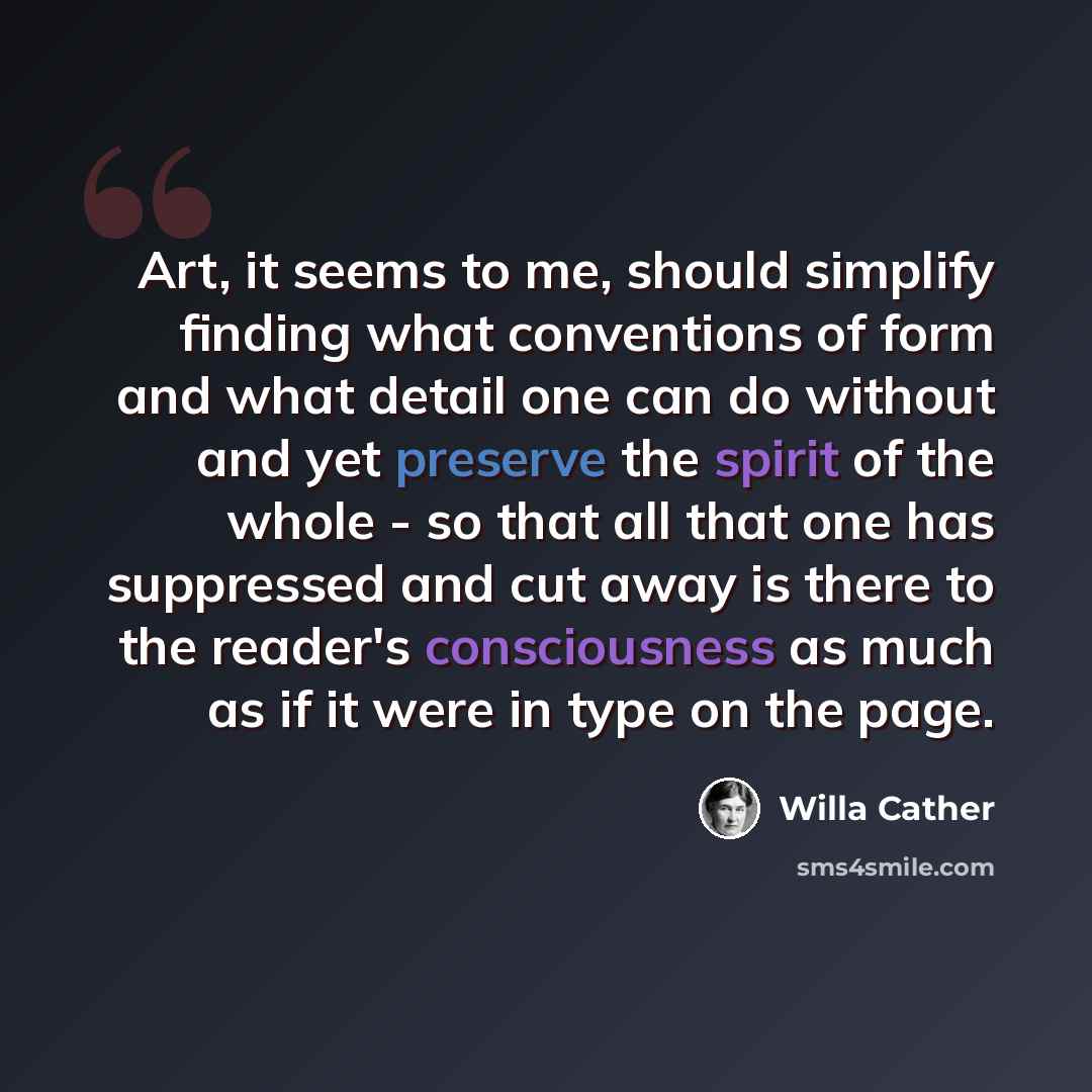 “Art, it seems to me, should simplify finding what conventions of form and what detail one can do without and yet preserve the spirit of the whole - so that all that one has suppressed and cut away is there to the reader's consciousness as much as if it were in type on the page.” quote by Willa Cather