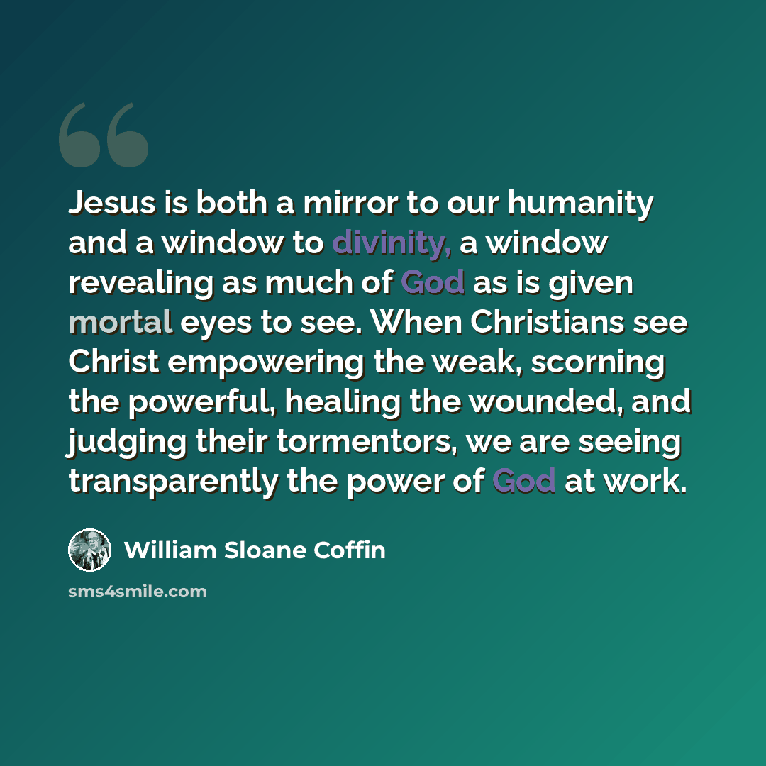 “Jesus is both a mirror to our humanity and a window to divinity, a window revealing as much of God as is given mortal eyes to see. When Christians see Christ empowering the weak, scorning the powerful, healing the wounded, and judging their tormentors, we are seeing transparently the power of God…” quote by William Sloane Coffin