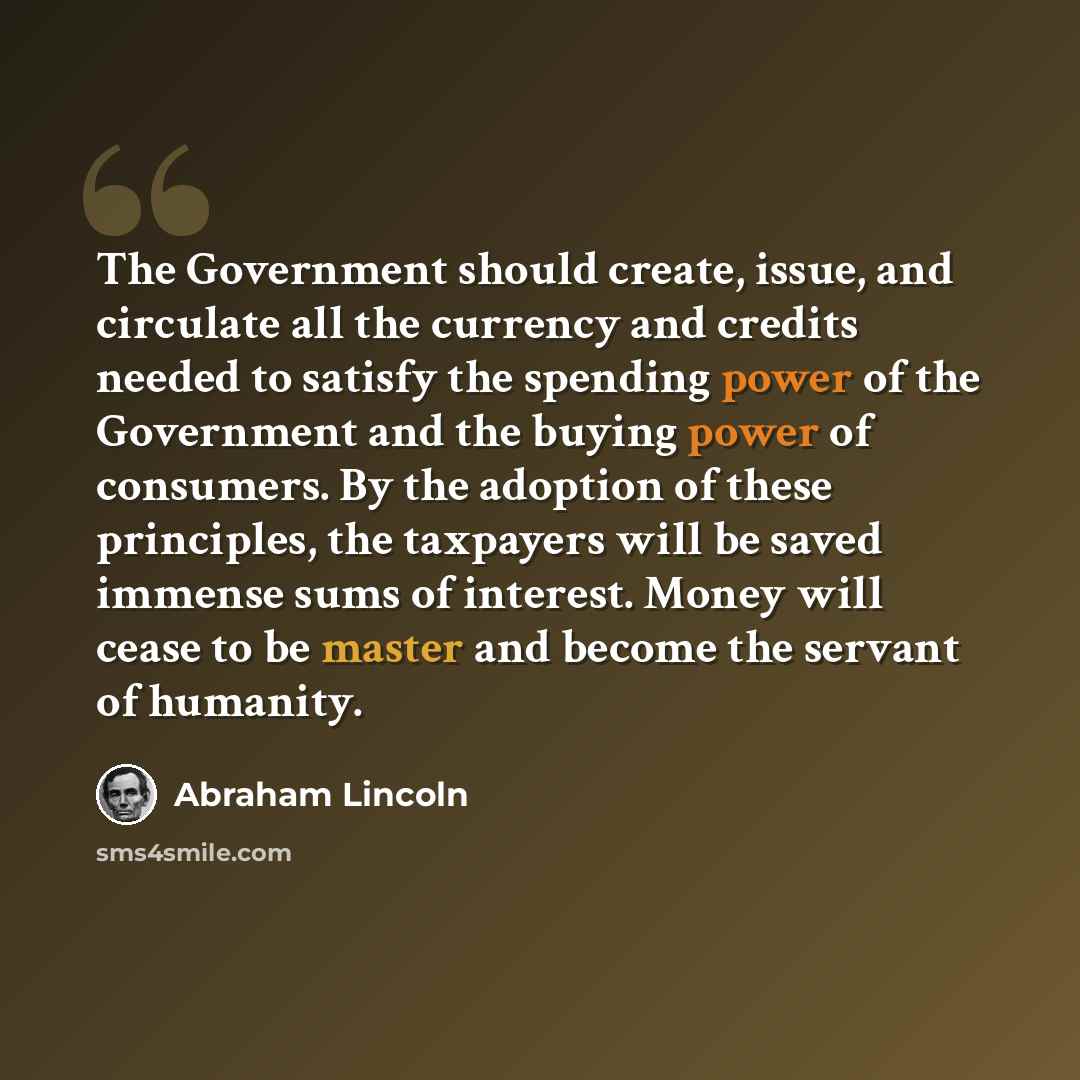 “The Government should create, issue, and circulate all the currency and credits needed to satisfy the spending power of the Government and the buying power of consumers. By the adoption of these principles, the taxpayers will be saved immense sums of interest. Money will cease to be master and…” quote by Abraham Lincoln