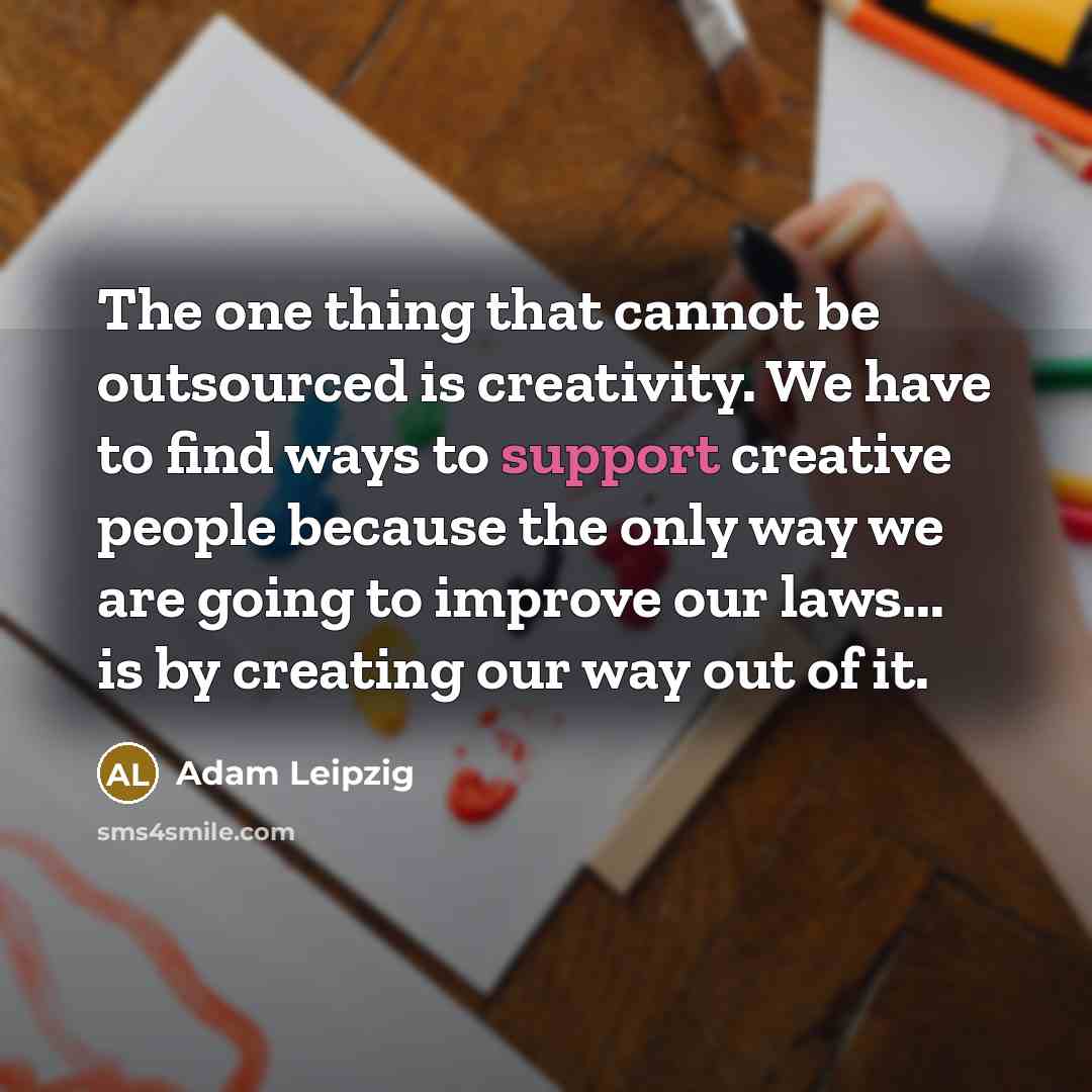 “The one thing that cannot be outsourced is creativity. We have to find ways to support creative people because the only way we are going to improve our laws... is by creating our way out of it.” quote by Adam Leipzig