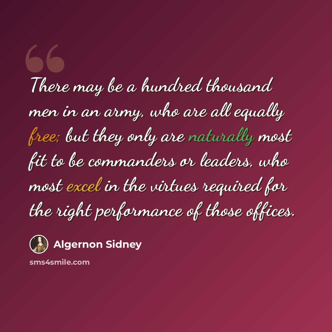“There may be a hundred thousand men in an army, who are all equally free; but they only are naturally most fit to be commanders or leaders, who most excel in the virtues required for the right performance of those offices.” quote by Algernon Sidney