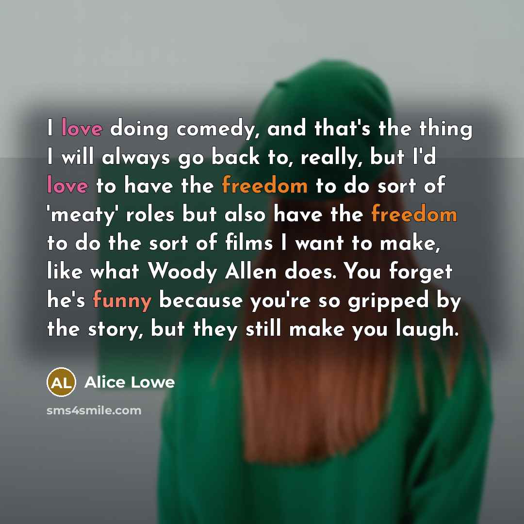 “I love doing comedy, and that's the thing I will always go back to, really, but I'd love to have the freedom to do sort of 'meaty' roles but also have the freedom to do the sort of films I want to make, like what Woody Allen does. You forget he's funny because you're so gripped by the story, but…” quote by Alice Lowe