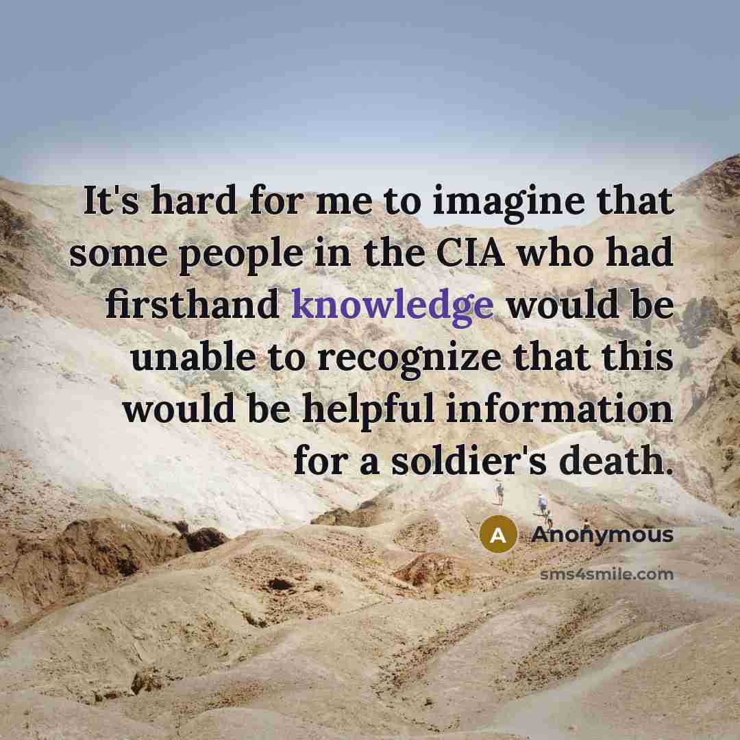 “It's hard for me to imagine that some people in the CIA who had firsthand knowledge would be unable to recognize that this would be helpful information for a soldier's death.” quote by Anonymous