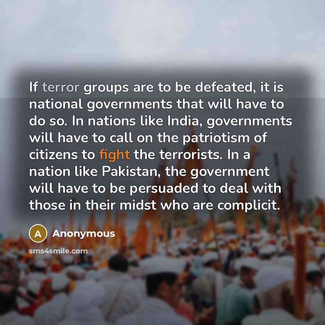 “If terror groups are to be defeated, it is national governments that will have to do so. In nations like India, governments will have to call on the patriotism of citizens to fight the terrorists. In a nation like Pakistan, the government will have to be persuaded to deal with those in their midst…” quote by Anonymous