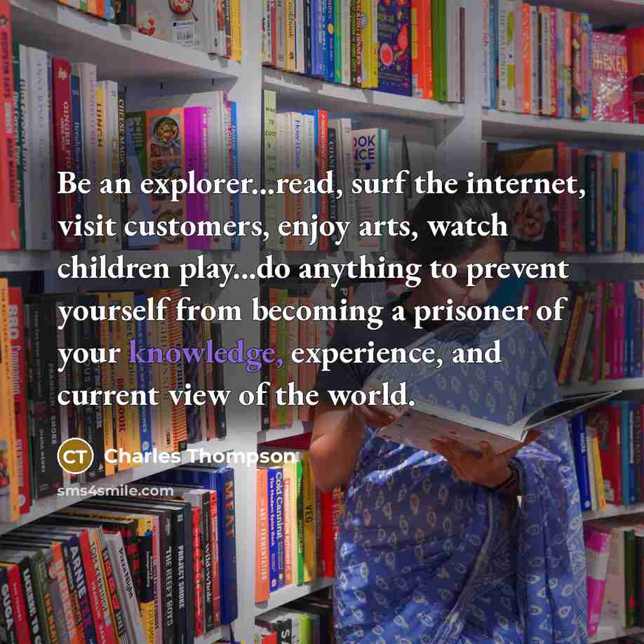 “Be an explorer...read, surf the internet, visit customers, enjoy arts, watch children play...do anything to prevent yourself from becoming a prisoner of your knowledge, experience, and current view of the world.” quote by Charles Thompson