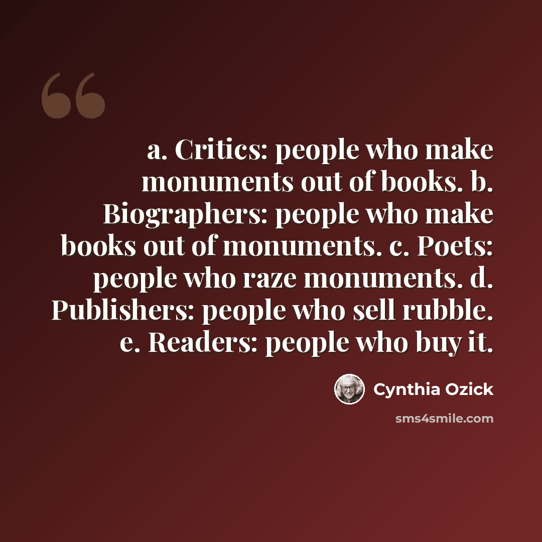 “a. Critics: people who make monuments out of books. b. Biographers: people who make books out of monuments. c. Poets: people who raze monuments. d. Publishers: people who sell rubble. e. Readers: people who buy it.” quote by Cynthia Ozick