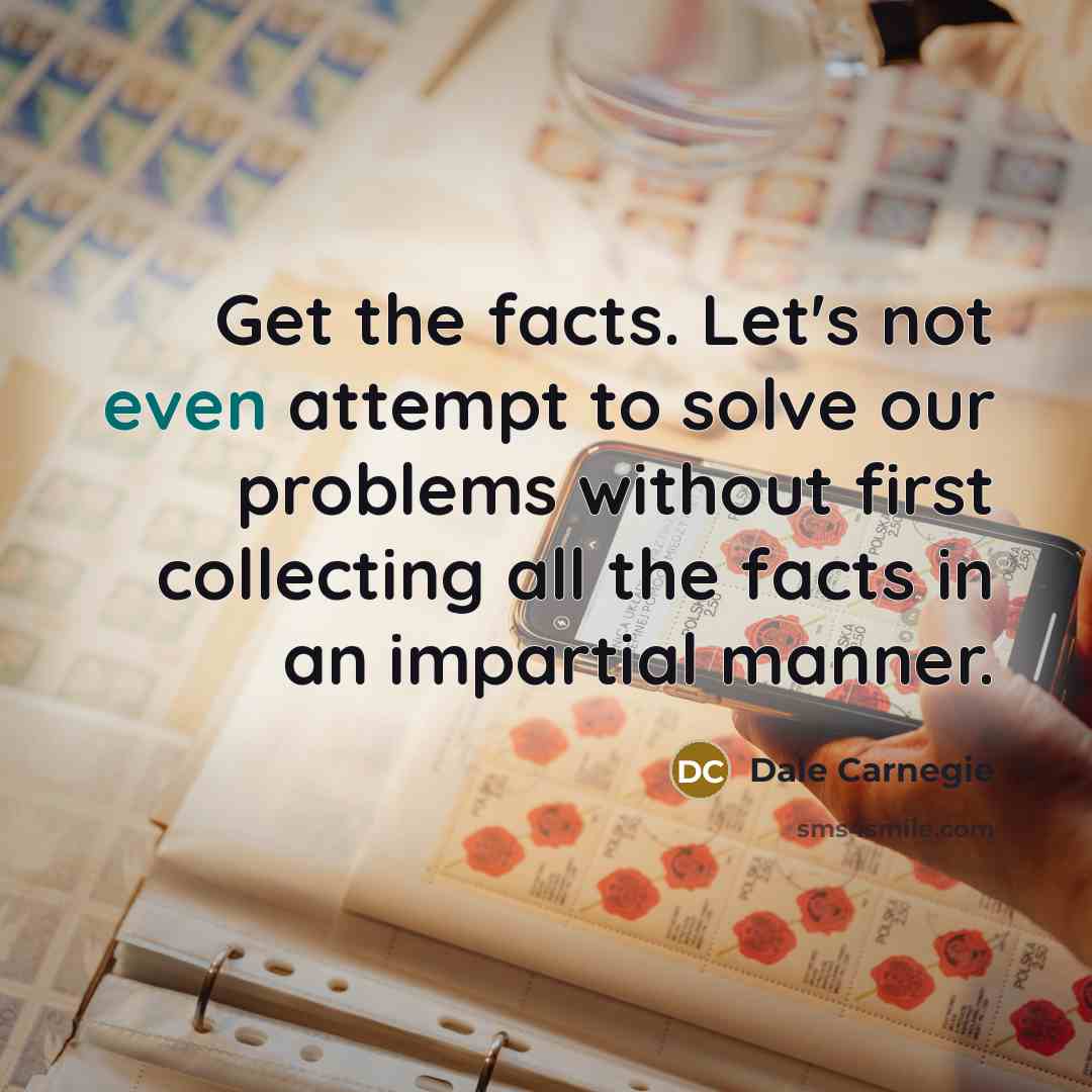“Get the facts. Let's not even attempt to solve our problems without first collecting all the facts in an impartial manner.” quote by Dale Carnegie