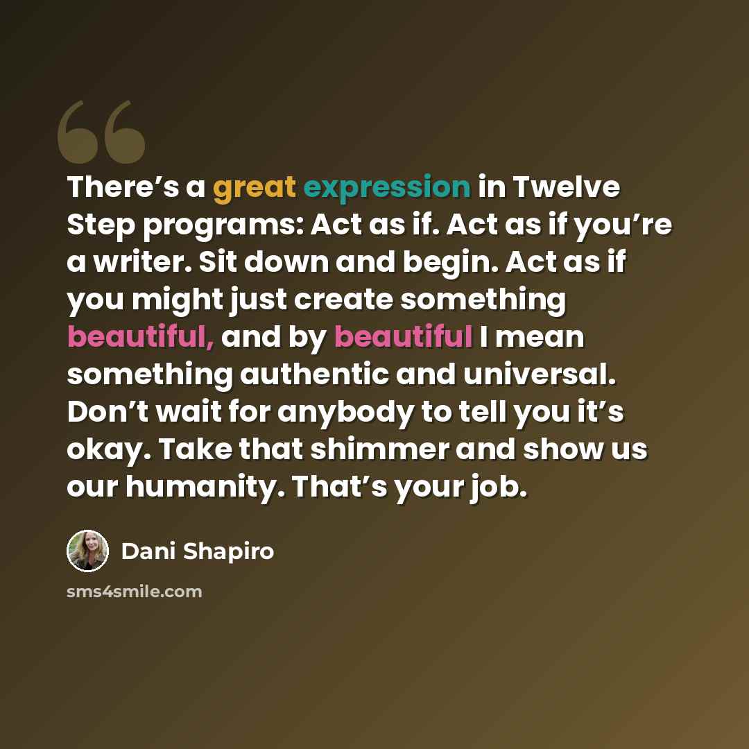 “There’s a great expression in Twelve Step programs: Act as if. Act as if you’re a writer. Sit down and begin. Act as if you might just create something beautiful, and by beautiful I mean something authentic and universal. Don’t wait for anybody to tell you it’s okay. Take that shimmer and show us…” quote by Dani Shapiro
