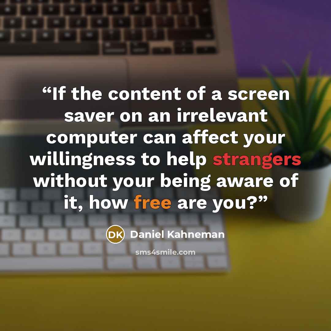 “If the content of a screen saver on an irrelevant computer can affect your willingness to help strangers without your being aware of it, how free are you?” quote by Daniel Kahneman