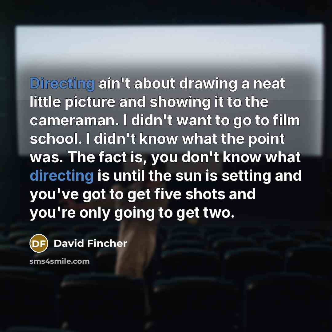 “Directing ain't about drawing a neat little picture and showing it to the cameraman. I didn't want to go to film school. I didn't know what the point was. The fact is, you don't know what directing is until the sun is setting and you've got to get five shots and you're only going to get two.” quote by David Fincher
