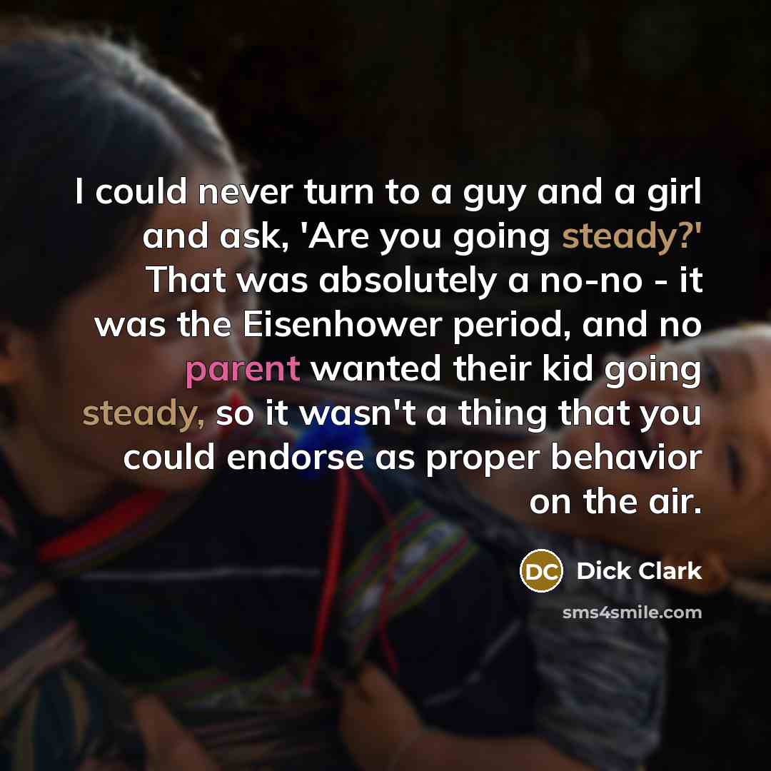 “I could never turn to a guy and a girl and ask, 'Are you going steady?' That was absolutely a no-no - it was the Eisenhower period, and no parent wanted their kid going steady, so it wasn't a thing that you could endorse as proper behavior on the air.” quote by Dick Clark