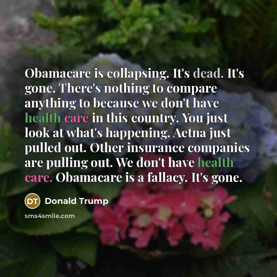“Obamacare is collapsing. It's dead. It's gone. There's nothing to compare anything to because we don't have health care in this country. You just look at what's happening. Aetna just pulled out. Other insurance companies are pulling out. We don't have health care. Obamacare is a fallacy. It's gone.” quote by Donald Trump