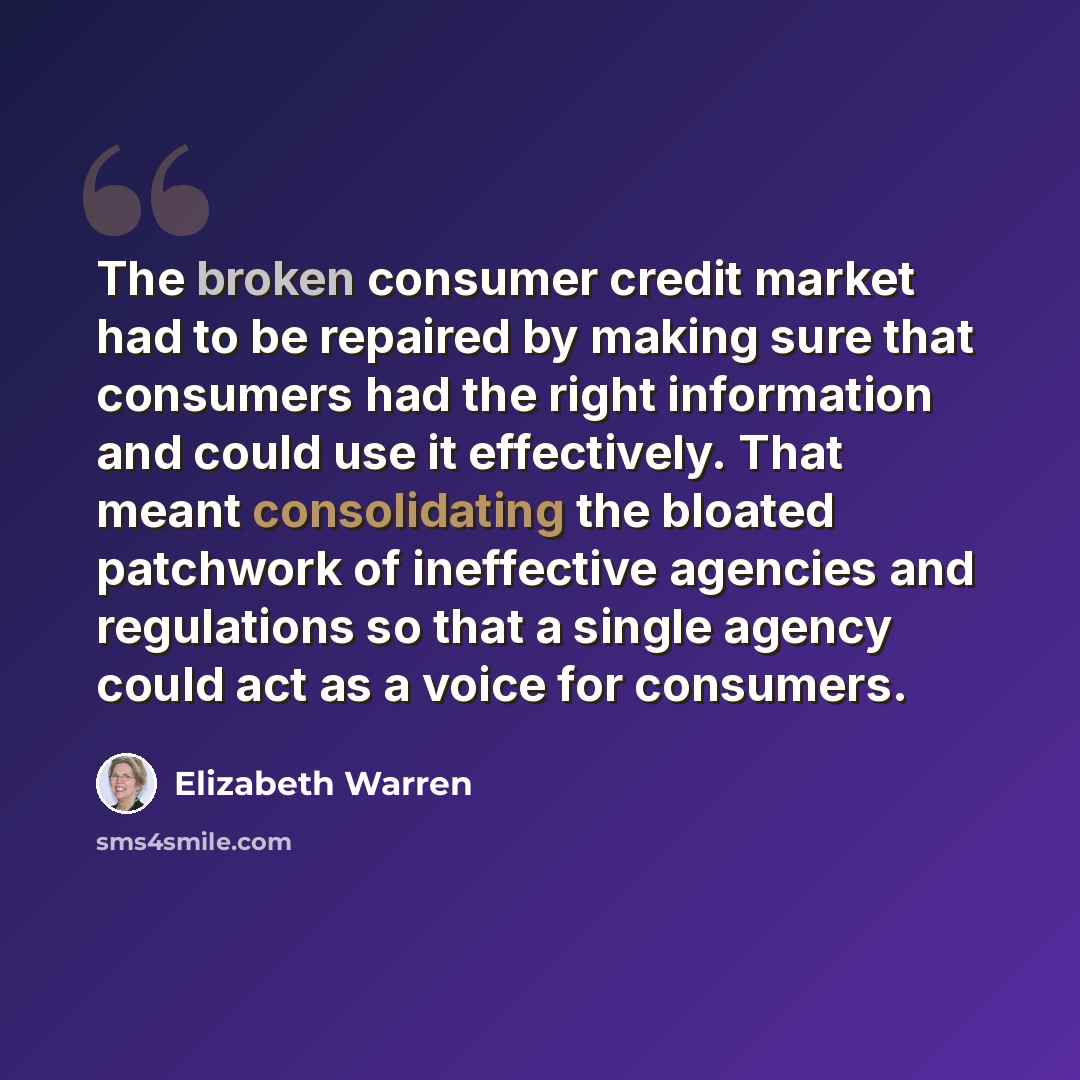 “The broken consumer credit market had to be repaired by making sure that consumers had the right information and could use it effectively. That meant consolidating the bloated patchwork of ineffective agencies and regulations so that a single agency could act as a voice for consumers.” quote by Elizabeth Warren