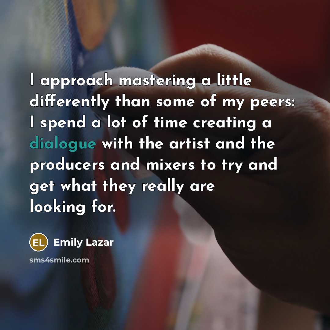 “I approach mastering a little differently than some of my peers: I spend a lot of time creating a dialogue with the artist and the producers and mixers to try and get what they really are looking for.” quote by Emily Lazar