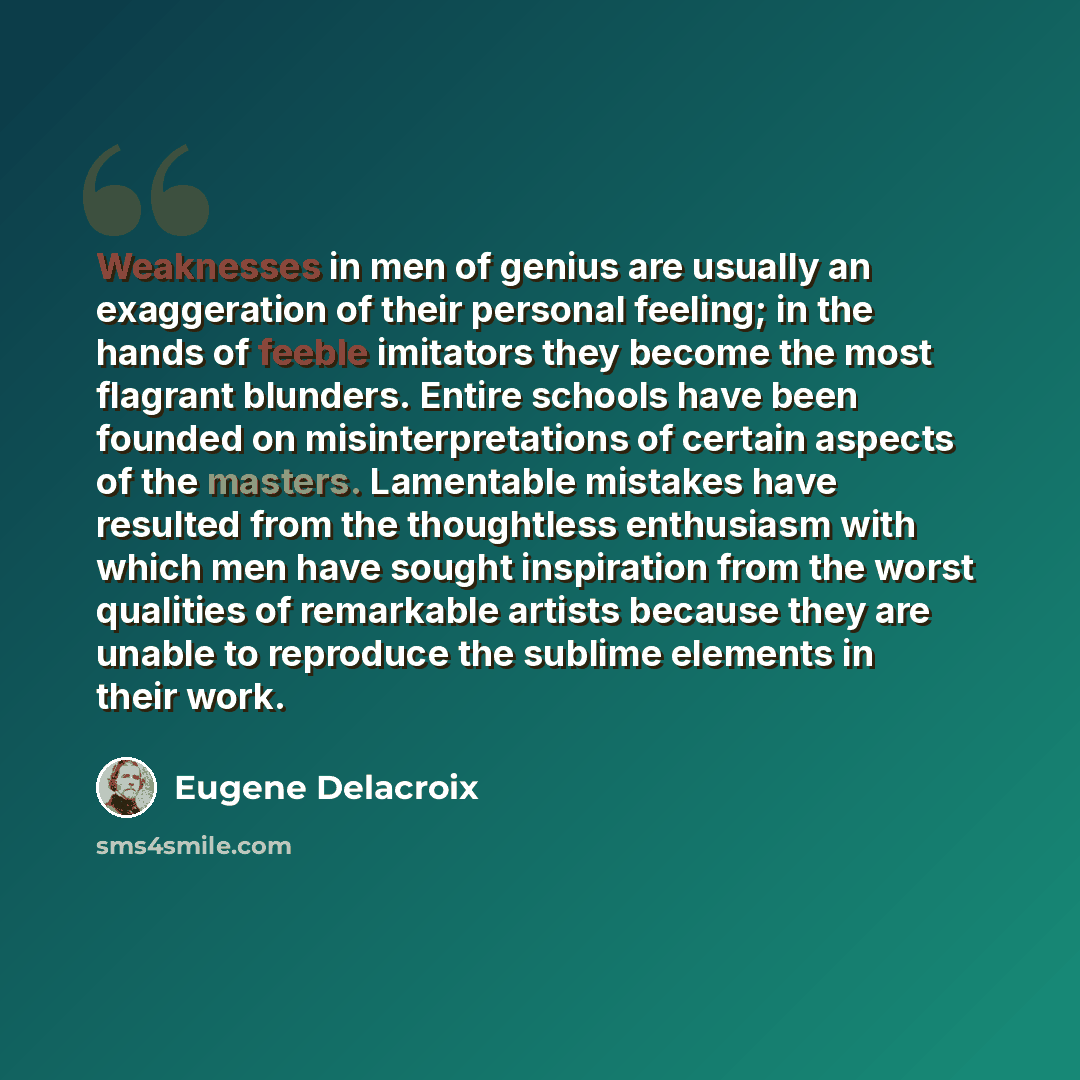 “Weaknesses in men of genius are usually an exaggeration of their personal feeling; in the hands of feeble imitators they become the most flagrant blunders. Entire schools have been founded on misinterpretations of certain aspects of the masters. Lamentable mistakes have resulted from the…” quote by Eugene Delacroix